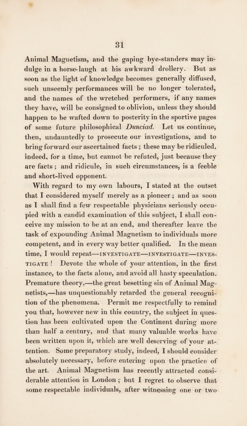 Animal Magnetism, and the gaping bye-standers may in¬ dulge in a horse-laugh at his awkward drollery. But as soon as the light of knowledge becomes generally diffused, such unseemly performances will be no longer tolerated, and the names of the wretched performers, if any names they have, will be consigned to oblivion, unless they should happen to be wafted down to posterity in the sportive pages of some future philosophical Dunciad. Let us continue, then, undauntedly to prosecute our investigations, and to bring forward our ascertained facts ; these may be ridiculed, indeed, for a time, but cannot be refuted, just because they are facts; and ridicule, in such circumstances, is a feeble and short-lived opponent. With regard to my own labours, I stated at the outset that I considered myself merely as a pioneer; anti as soon as I shall find a few respectable physicians seriously occu¬ pied with a candid examination of this subject, I shall con¬ ceive my mission to be at an end, and thereafter leave the task of expounding Animal Magnetism to individuals more competent, and in every way better qualified. In the mean time, I would repeat—investigate—investigate-—inves¬ tigate ! Devote the whole of your attention, in the first instance, to the facts alone, and avoid all hasty speculation. Premature theory,—the great besetting sin of Animal Mag- netists,—has unquestionably retarded the general recogni¬ tion of the phenomena. Permit me respectfully to remind you that, however new in this country, the subject in ques¬ tion has been cultivated upon the Continent during more than half a century, and that many valuable works have been written upon it, which are well deserving of your at¬ tention. Some preparatory study, indeed, I should consider absolutely necessary, before entering upon the practice of the art. Animal Magnetism has recently attracted consi¬ derable attention in London ; but I regret to observe that some respectable individuals, after witnessing one or two