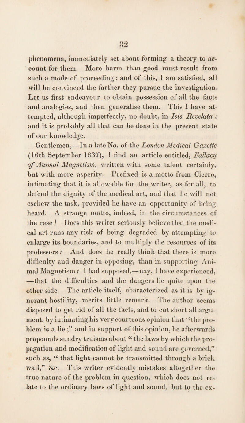 phenomena, immediately set about forming a theory to ac¬ count for them. More harm than good must result from such a mode of proceeding; and of this, I am satisfied, all will be convinced the farther they pursue the investigation. Let us first endeavour to obtain possession of all the facts and analogies, and then generalise them. This I have at¬ tempted, although imperfectly, no doubt, in Isis Revelata ; and it is probably all that can be done in the present state of our knowledge. Gentlemen,—In a late No. of the London Medical Gazette (16th September 1837), I find an article entitled, Fallacy of Animal Magnetism, written with some talent certainly, but with more asperity. Prefixed is a motto from Cicero, intimating that it is allowable for the writer, as for all, to defend the dignity of the medical art, and that he will not eschew the task, provided he have an opportunity of being heard. A strange motto, indeed, in the circumstances of the case ! Does this writer seriously believe that the medi¬ cal art runs any risk of being degraded by attempting to enlarge its boundaries, and to multiply the resources of its professors ? And does he really think that there is more difficulty and danger in opposing, than in supporting Ani¬ mal Magnetism ? I had supposed,—nay, 1 have experienced, —that the difficulties and the dangers lie quite upon the other side. The article itself, characterized as it is by ig¬ norant hostility, merits little remark. The author seems disposed to get rid of all the facts, and to cut short all argu¬ ment, by intimating his very courteous opinion that “the pro¬ blem is a lie and in support of this opinion, he afterwards propounds sundry truisms about u the laws by which the pro¬ pagation and modification of light and sound are governed,” such as, “ that light cannot be transmitted through a brick wall,” &e. This writer evidently mistakes altogether the true nature of the problem in question, which does not re¬ late to the ordinary laws of light and sound, but to the ex-