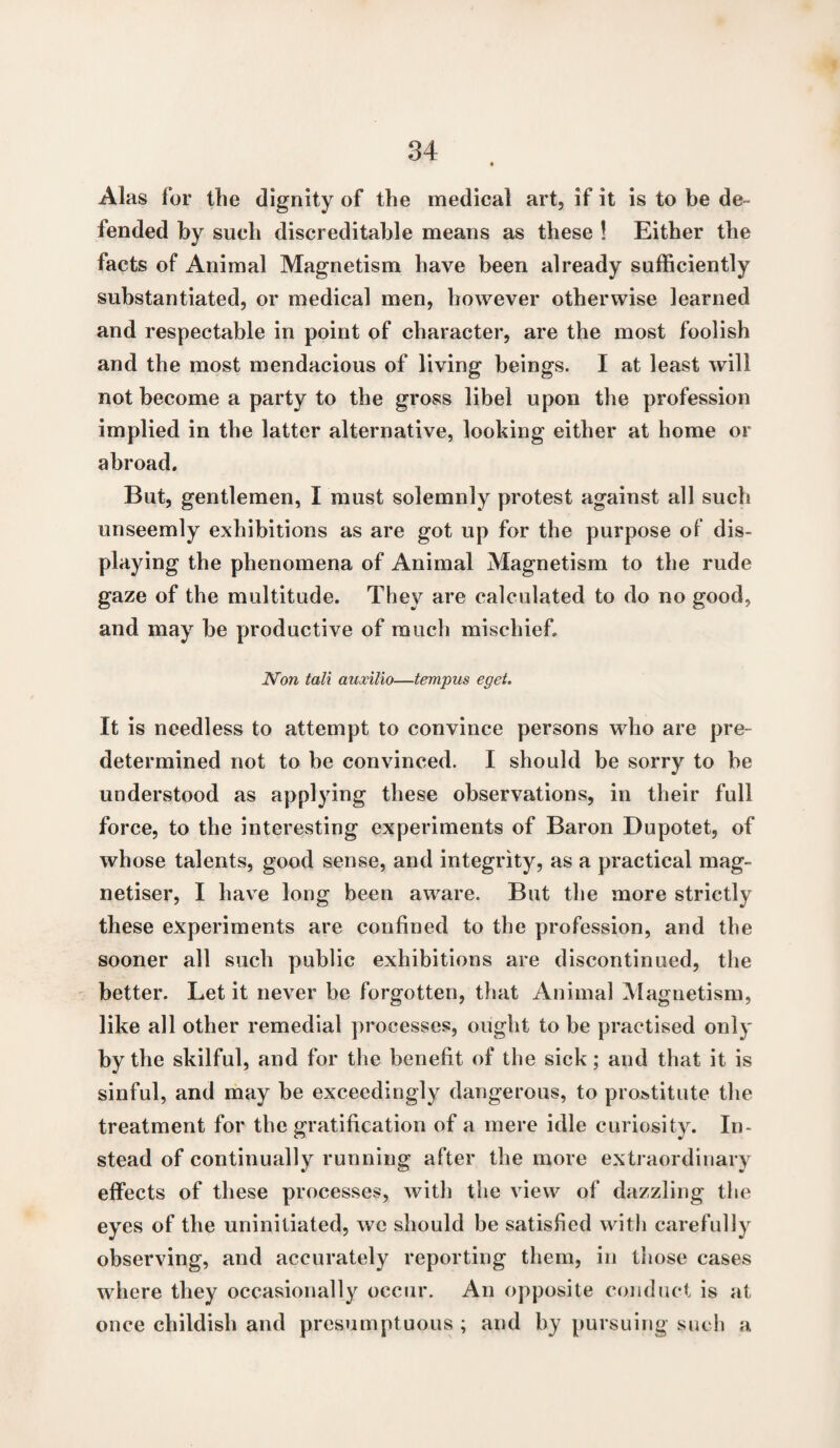 Alas for the dignity of the medical art, if it is to be de¬ fended by such discreditable means as these ! Either the facts of Animal Magnetism have been already sufficiently substantiated, or medical men, however otherwise learned and respectable in point of character, are the most foolish and the most mendacious of living beings. I at least will not become a party to the gross libel upon the profession implied in the latter alternative, looking either at home or abroad. But, gentlemen, I must solemnly protest against all such unseemly exhibitions as are got up for the purpose of dis¬ playing the phenomena of Animal Magnetism to the rude gaze of the multitude. They are calculated to do no good, and may be productive of much mischief. Non tali auxilio—tempus eget. It is needless to attempt to convince persons who are pre¬ determined not to be convinced. I should be sorry to be understood as applying these observations, in their full force, to the interesting experiments of Baron Dupotet, of whose talents, good sense, and integrity, as a practical mag- netiser, I have long been aware. But the more strictly these experiments are confined to the profession, and the sooner all such public exhibitions are discontinued, the better. Let it never be forgotten, that Animal Magnetism, like all other remedial processes, ought to be practised only by the skilful, and for the benefit of the sick; and that it is sinful, and may be exceedingly dangerous, to prostitute the treatment for the gratification of a mere idle curiosity. In¬ stead of continually running after the more extraordinary effects of these processes, with the view of dazzling the eyes of the uninitiated, we should be satisfied with carefully observing, and accurately reporting them, in those cases where they occasionally occur. An opposite conduct is at once childish and presumptuous ; and by pursuing such a