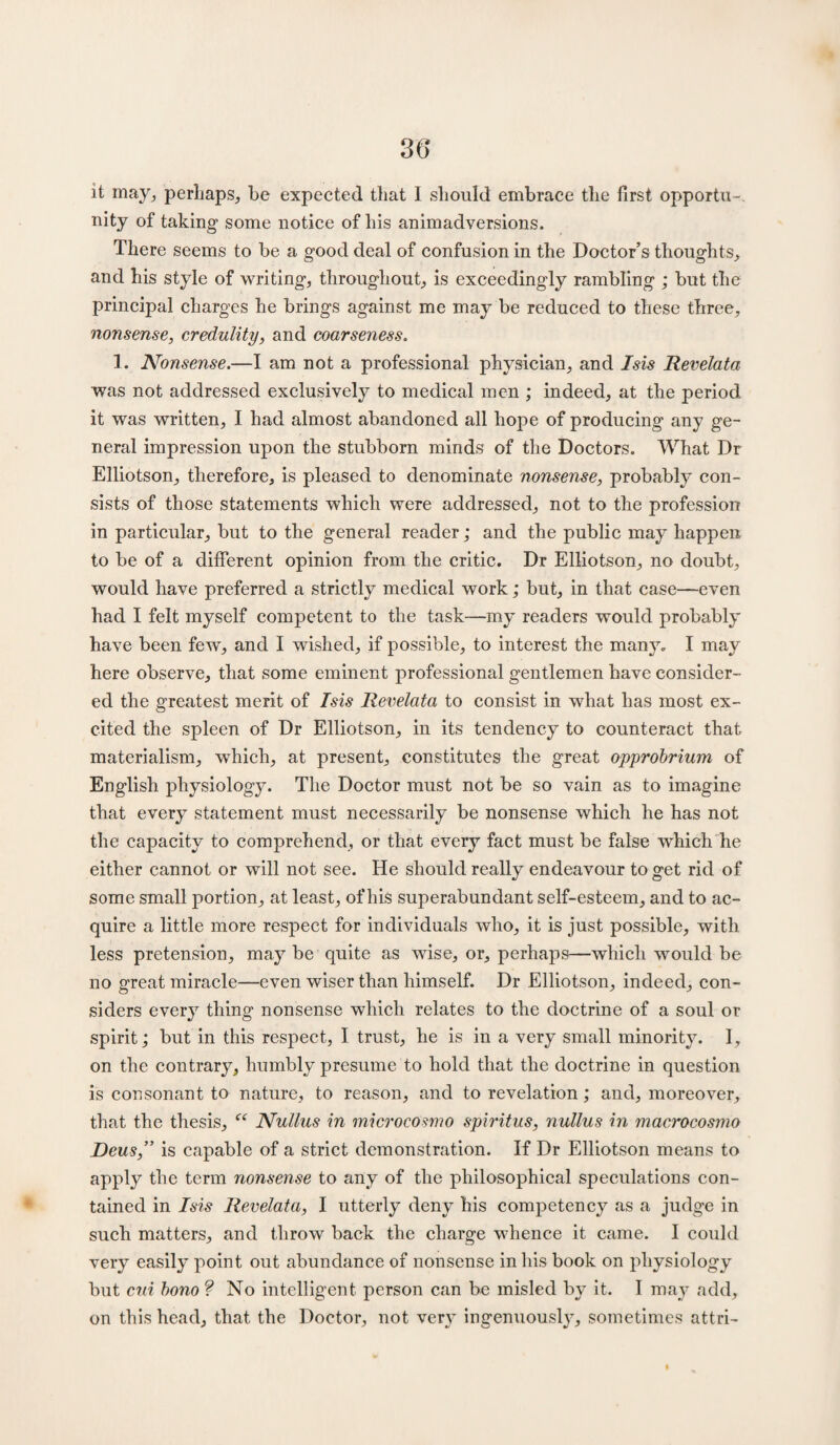 36* it may, perhaps, be expected that I should embrace the first opportu¬ nity of taking some notice of his animadversions. There seems to be a good deal of confusion in the Doctor’s thoughts, and his style of writing, throughout, is exceedingly rambling ; but the principal charges he brings against me may be reduced to these three, nonsense, credulity, and coarseness. 1. Nonsense.—I am not a professional physician, and Isis Revelata was not addressed exclusively to medical men ; indeed, at the period it was written, I had almost abandoned all hope of producing any ge¬ neral impression upon the stubborn minds of the Doctors. What Dr Elliotson, therefore, is pleased to denominate nonsense, probably con¬ sists of those statements which were addressed, not to the profession in particular, but to the general reader; and the public may happen to be of a different opinion from the critic. Dr Elliotson, no doubt, would have preferred a strictly medical work; but, in that case—even had I felt myself competent to the task—my readers would probably have been few, and I wished, if possible, to interest the many. I may here observe, that some eminent professional gentlemen have consider¬ ed the greatest merit of Isis Revelata to consist in what has most ex¬ cited the spleen of Dr Elliotson, in its tendency to counteract that materialism, which, at present, constitutes the great opprobrium of English physiology. The Doctor must not be so vain as to imagine that every statement must necessarily be nonsense which he has not the capacity to comprehend, or that every fact must be false which he either cannot or will not see. He should really endeavour to get rid of some small portion, at least, of his superabundant self-esteem, and to ac¬ quire a little more respect for individuals who, it is just possible, with less pretension, may be quite as wise, or, perhaps—which would be no great miracle—even wiser than himself. Dr Elliotson, indeed, con¬ siders every thing nonsense which relates to the doctrine of a soul or spirit; but in this respect, I trust, he is in a very small minority. I, on the contrary, humbly presume to hold that the doctrine in question is consonant to nature, to reason, and to revelation; and, moreover, that the thesis, “ Nullus in microcOsmo spiritus, nullus in macrocosmo Deus,” is capable of a strict demonstration. If Dr Elliotson means to apply the term nonsense to any of the philosophical speculations con¬ tained in Isis Revelata, I utterly deny his competency as a judge in such matters, and throw back the charge whence it came. I could very easily point out abundance of nonsense in his book on physiology but cui bono ? No intelligent person can be misled by it. I may add, on this head, that the Doctor, not ver}^ ingenuously, sometimes attri-