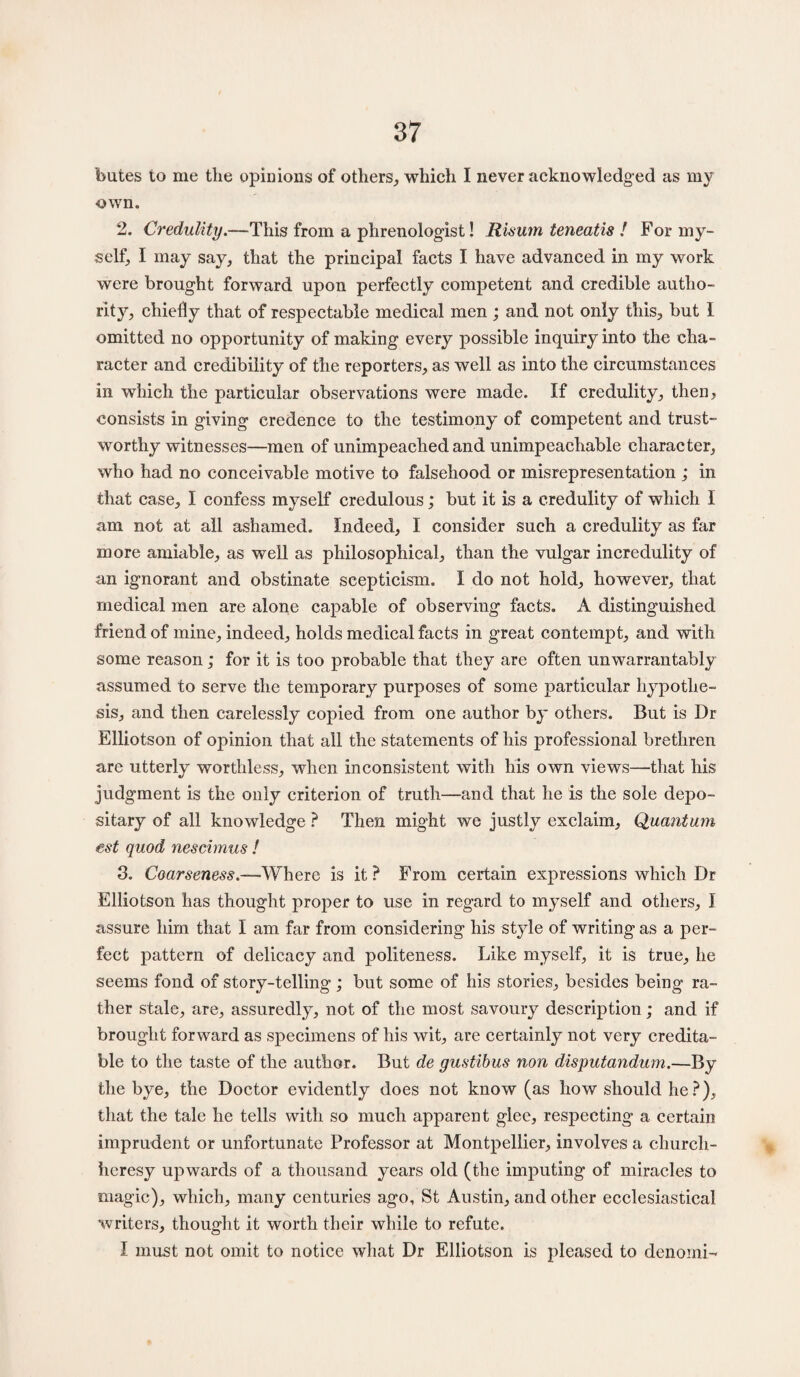 butes to me the opinions of others, which I never acknowledged as my own. 2. Credulity.—This from a phrenologist! Risum teneatis ! For my¬ self, I may say, that the principal facts I have advanced in my work were brought forward upon perfectly competent and credible autho¬ rity, chiefly that of respectable medical men; and not only this, but 1 omitted no opportunity of making every possible inquiry into the cha¬ racter and credibility of the reporters, as well as into the circumstances in which the particular observations were made. If credulity, then, consists in giving credence to the testimony of competent and trust¬ worthy witnesses—men of unimpeached and unimpeachable character, who had no conceivable motive to falsehood or misrepresentation ; in that case, I confess myself credulous; but it is a credulity of which I am not at all ashamed. Indeed, I consider such a credulity as far more amiable, as well as philosophical, than the vulgar incredulity of an ignorant and obstinate scepticism. I do not hold, however, that medical men are alone capable of observing facts. A distinguished friend of mine, indeed, holds medical facts in great contempt, and with some reason; for it is too probable that they are often unwarrantably assumed to serve the temporary purposes of some particular hypothe¬ sis, and then carelessly copied from one author by others. But is Dr Elliotson of opinion that all the statements of his professional brethren are utterly worthless, when inconsistent with his own views—that his judgment is the only criterion of truth—and that he is the sole depo¬ sitary of all knowledge ? Then might we justly exclaim, Quantum est quod nescimus ! 3. Coarseness.—Where is it ? From certain expressions which Dr Elliotson has thought proper to use in regard to myself and others, I assure him that I am far from considering his style of writing as a per¬ fect pattern of delicacy and politeness. Like myself, it is true, he seems fond of story-telling; but some of his stories, besides being ra¬ ther stale, are, assuredly, not of the most savoury description; and if brought forward as specimens of his wit, are certainly not very credita¬ ble to the taste of the author. But de gustibus non disputandum.—By the bye, the Doctor evidently does not know (as how should he ?), that the tale he tells with so much apparent glee, respecting a certain imprudent or unfortunate Professor at Montpellier, involves a church- heresy upwards of a thousand years old (the imputing of miracles to magic), which, many centuries ago, St Austin, and other ecclesiastical writers, thought it worth their while to refute. I must not omit to notice what Dr Elliotson is pleased to denomi-