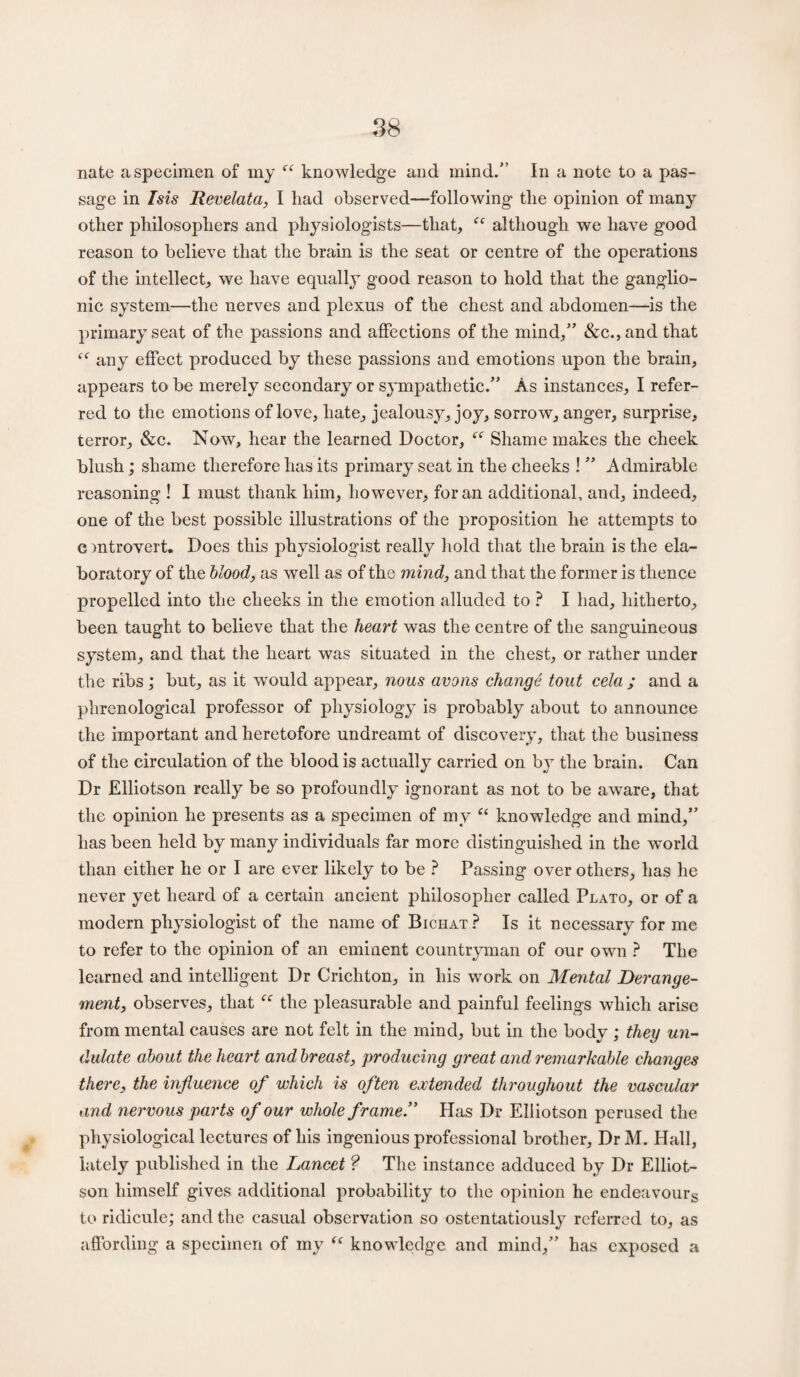 nate a specimen of my “ knowledge and mind.” In a note to a pas¬ sage in Isis Revelata, I had observed—following the opinion of many other philosophers and physiologists—that, although we have good reason to believe that the brain is the seat or centre of the operations of the intellect, we have equally good reason to hold that the ganglio¬ nic system—the nerves and plexus of the chest and abdomen—is the primary seat of the passions and affections of the mind,” &c.,and that “ any effect produced by these passions and emotions upon the brain, appears to be merely secondary or sympathetic.” As instances, I refer¬ red to the emotions of love, hate, jealousy, joy, sorrow, anger, surprise, terror, &c. Now, hear the learned Doctor, “ Shame makes the cheek blush; shame therefore has its primary seat in the cheeks ! ” Admirable reasoning ! I must thank him, however, for an additional, and, indeed, one of the best possible illustrations of the proposition he attempts to c introvert. Does this physiologist really hold that the brain is the ela- boratory of the blood, as well as of the mind, and that the former is thence propelled into the cheeks in the emotion alluded to ? I had, hitherto, been taught to believe that the heart was the centre of the sanguineous system, and that the heart was situated in the chest, or rather under the ribs ; but, as it would appear, nous avons change tout cela ; and a phrenological professor of physiology is probably about to announce the important and heretofore undreamt of discovery, that the business of the circulation of the blood is actually carried on by the brain. Can Dr Elliotson really be so profoundly ignorant as not to be aware, that the opinion he presents as a specimen of my “ knowledge and mind,” has been held by many individuals far more distinguished in the world than either he or I are ever likely to be ? Passing over others, has he never yet heard of a certain ancient philosopher called Plato, or of a modern physiologist of the name of Bichat? Is it necessary for me to refer to the opinion of an eminent countryman of our own ? The learned and intelligent Dr Crichton, in his work on Mental Derange¬ ment, observes, that the pleasurable and painful feelings which arise from mental causes are not felt in the mind, but in the body ; they un¬ dulate about the heart and breast, producing great and remarkable changes there, the influence of which is often extended throughout the vascular and nervous parts of our whole frame” Has Dr Elliotson perused the physiological lectures of his ingenious professional brother. Dr M. Hall, lately published in the Lancet ? The instance adduced by Dr Elliot¬ son himself gives additional probability to the opinion he endeavours to ridicule; and the casual observation so ostentatiously referred to, as affording a specimen of my “ knowledge and mind,” has exposed a