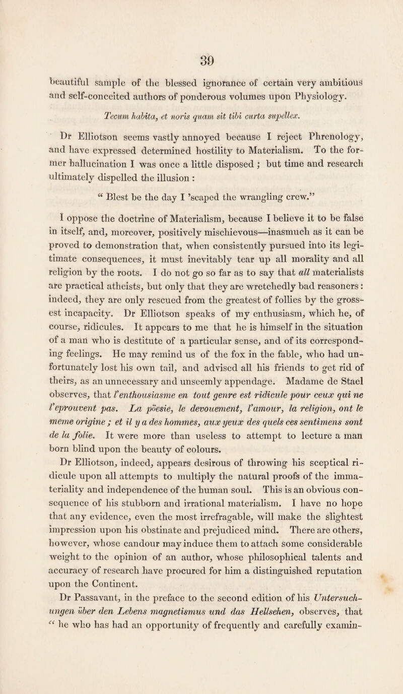 beautiful sample of the blessed ignorance of certain very ambitious and self-conceited authors of ponderous volumes upon Physiology. Tecum habit a, et noris quam sit tibi curta supellex. Dr Elliotson seems vastly annoyed because I reject Phrenology, and have expressed determined hostility to Materialism. To the for¬ mer hallucination I was once a little disposed ; but time and research ultimately dispelled die illusion : “ Blest be the day I ’scaped the wrangling crew.” I oppose the doctrine of Materialism, because I believe it to be false in itself, and, moreover, positively mischievous—-inasmuch as it can be proved to demonstration that, when consistently pursued into its legi¬ timate consequences, it must inevitably tear up all morality and all religion by the roots. I do not go so far as to say that all materialists are practical atheists, but only that they are wretchedly bad reasoners : indeed, they are only rescued from the greatest of follies by the gross¬ est incapacity. Dr Elliotson speaks of my enthusiasm, which he, of course, ridicules. It appears to me that he is himself in the situation of a man who is destitute of a particular sense, and of its correspond¬ ing feelings. He may remind us of the fox in the fable, who had un¬ fortunately lost his own tail, and advised all his friends to get rid of theirs, as an unnecessary and unseemly appendage. Madame de Stael observes, that T enthousiasme en tout genre est ridicule pour ceux qui ne Veprouvent pas. La poesie, le denouement, l’amour, la religion, ont le meme origine ; et il y a des hommes, auoc yeux des quels ces sentimens sont de la folie. It were more than useless to attempt to lecture a man born blind upon the beauty of colours. Dr Elliotson, indeed, appears desirous of throwing his sceptical ri¬ dicule upon all attempts to multiply the natural proofs of the imma¬ teriality and independence of the human soul. This is an obvious con¬ sequence of his stubborn and irrational materialism. I have no hope that any evidence, even the most irrefragable, will make the slightest impression upon his obstinate and prejudiced mind. There are others, however, whose candour may induce them to attach some considerable weight to the opinion of an author, whose philosophical talents and accuracy of research have procured for him a distinguished reputation upon the Continent. Dr Passavant, in the preface to the second edition of his Untersuch- ungen uber den Lebens magnetismus und das Hellsehen, observes, that “ he who has had an opportunity of frequently and carefully examin-