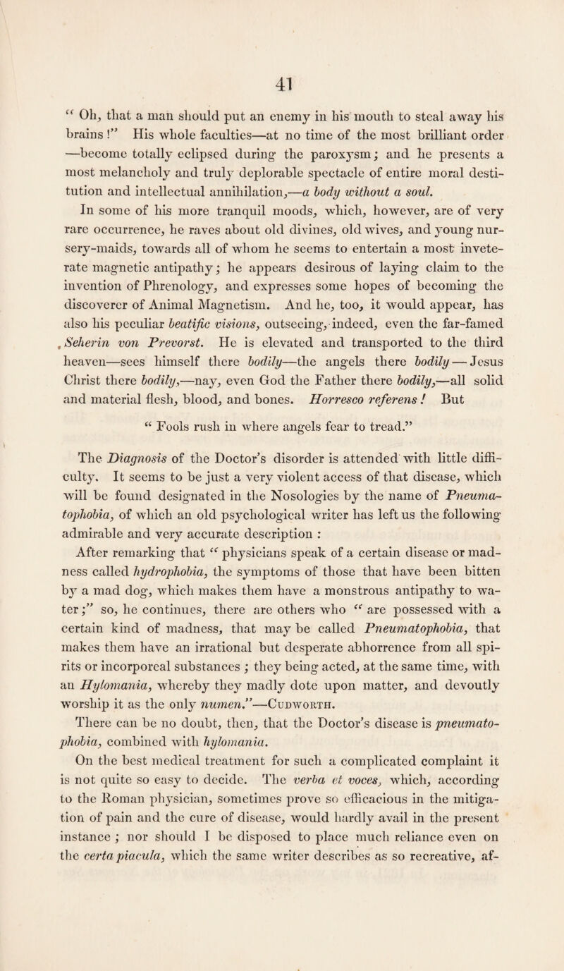 u Oh, that a man should put an enemy in liis mouth to steal away his brains !” His whole faculties—at no time of the most brilliant order —become totally eclipsed during- the paroxysm; and lie presents a most melancholy and truly deplorable spectacle of entire moral desti¬ tution and intellectual annihilation,—a body without a soul. In some of his more tranquil moods, which, however, are of very rare occurrence, he raves about old divines, old wives, and young nur¬ sery-maids, towards all of whom he seems to entertain a most invete¬ rate magnetic antipathy; he appears desirous of laying claim to the invention of Phrenology, and expresses some hopes of becoming the discoverer of Animal Magnetism. And he, too, it would appear, has also his peculiar beatific visions, outseeing, indeed, even the far-famed , Seherin von Prevorst. He is elevated and transported to the third heaven—sees himself there bodily—the angels there bodily — Jesus Christ there bodily,—nay, even God the Father there bodily,—all solid and material flesh, blood, and bones. Horresco referens ! But “ Fools rush in where angels fear to tread.” The Diagnosis of the Doctor’s disorder is attended with little diffi¬ culty. It seems to be just a very violent access of that disease, which will be found designated in the Nosologies by the name of Pneuma- tophobia, of which an old psychological writer has left us the following admirable and very accurate description : After remarking that te physicians speak of a certain disease or mad¬ ness called hydrophobia, the symptoms of those that have been bitten by a mad dog, which makes them have a monstrous antipathy to wa¬ ter so, he continues, there are others who are possessed with a certain kind of madness, that may be called Pneumatophobia, that makes them have an irrational but desperate abhorrence from all spi¬ rits or incorporeal substances ; they being acted, at the same time, with an Hylomania, whereby the}7 madly dote upon matter, and devoutly worship it as the only numen.”—Cudwortii. There can be no doubt, then, that the Doctor’s disease is pneumato- phobia, combined with hylomania. On the best medical treatment for such a complicated complaint it is not quite so easy to decide. The verba et voces, which, according to the Roman physician, sometimes prove so efficacious in the mitiga¬ tion of pain and the cure of disease, would hardly avail in the present instance ; nor should I be disposed to place much reliance even on the certapiacula, which the same writer describes as so recreative, af-