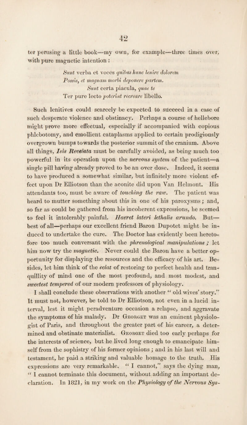 ter perusing a little book—my own, for example—three times over, with pure magnetic intention : Sunt verba et voces quibus Jiunc lenire dulorem Possis, et magnam morbi deponere partem. Sunt certa piacula, quae te Ter pure lecto poterint recreate libello. Such lenitives could scarcely be expected to succeed in a case of such desperate violence and obstinacy. Perhaps a course of hellebore might prove more effectual, especially if accompanied with copious phlebotomy, and emollient cataplasms applied to certain prodigiously overgrown bumps towards the posterior summit of the cranium. Above all things, Isis Revelata must be carefully avoided, as being much too powerful in its operation upon the nervous system of the patient—a single pill having already proved to be an over dose. Indeed, it seems to have produced a somewhat similar, but infinitely more violent ef¬ fect upon Dr Elliotson than the aconite did upon Van Helmont. His attendants too, must be aware of touching the raw. The patient was heard to mutter something about this in one of his paroxysms; and, so far as could be gathered from his incoherent expressions, he seemed to feel it intolerably painful. Haeret lateri lethalis arundo. But— best of all—perhaps our excellent friend Baron Dupotet might be in¬ duced to undertake the cure. The Doctor has evidently been hereto¬ fore too much conversant with the phrenological manipulations; let him now try the magnetic. Never could the Baron have a better op¬ portunity for displaying the resources and the efficacy of his art. Be¬ sides, let him think of the eclat of restoring to perfect health and tran¬ quillity of mind one of the most profound, and most modest, and sweetest tempered of our modern professors of physiology, I shall conclude these observations with another <f old wives’story.” It must not, however, be told to Dr Elliotson, not even in a lucid in¬ terval, lest it might peradventure occasion a relapse, and aggravate the symptoms of his malady. Dr Georget was an eminent physiolo¬ gist of Paris, and throughout the greater part of his career, a deter¬ mined and obstinate materialist. Georget died too early perhaps for the interests of science, but he lived long enough to emancipate him¬ self from the sophistry of his former opinions ; and in his last will and testament, he paid a striking and valuable homage to the truth. His expressions are very remarkable. “ I cannot,” says the dying man, “ I cannot terminate this document, without adding an important de¬ claration. In 1821, in my work on the Physiology of the Nervous Sys-