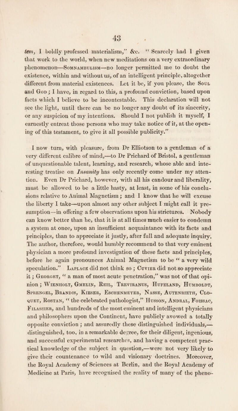 tern, I boldly professed materialism,” &c. “ Scarcely liad 1 given that work to the world, when new meditations on a very extraordinary phenomenon—Somnambulism—no longer permitted me to doubt the existence, within and without us, of an intelligent principle, altogether different from material existences. Let it be, if you please, the Soul and God ; I have, in regard to this, a profound conviction, based upon facts which I believe to be incontestable. This declaration will not see the light, until there can be no longer any doubt of its sincerity, or any suspicion of my intentions. Should I not publish it myself, I earnestly entreat those persons who may take notice of it, at the open¬ ing of this testament, to give it all possible publicity.” I now turn, with pleasure, from Dr Elliotson to a gentleman of a very different calibre of mind,—to Dr Prichard of Bristol, a gentleman of unquestionable talent, learning, and research, whose able and inte¬ resting treatise on Insanity has only recently come under my atten¬ tion. Even Dr Prichard, however, with all his candour and liberality, must be allowed to be a little hasty, at least, in some of his conclu¬ sions relative to Animal Magnetism; and I know that he will excuse the liberty I take—upon almost any other subject I might call it pre¬ sumption—in offering a few observations upon his strictures. Nobody can know better than he, that it is at all times much easier to condemn a system at once, upon an insufficient acquaintance with its facts and principles, than to appreciate it justly, after full and adequate inquiry. The author, therefore, would humbly recommend to that very eminent physician a more profound investigation of these facts and principles, before he again pronounces Animal Magnetism to be “ a very wild speculation.” Laplace did not think so ; Cuvier did not so appreciate it; Georget, tc a man of most acute penetration,” was not of that opi¬ nion ; Wienholt, Gmelin, Reil, Treviranus, Hufeland, Humboldt, Sprengel, Brandis, Kieser, Eschenmeyer, Nasse, Autenrieth, Clo¬ quet, Rostan, “ the celebrated pathologist,” Husson, Andral, Foissac, Filassier, and hundreds of the most eminent and intelligent physicians and philosophers upon the Continent, have publicly avowed a totally opposite conviction ; and assuredly these distinguished individuals,— distinguished, too, in a remarkable degree, for their diligent, ingenious, and successful experimental researches, and having a competent prac¬ tical knowledge of the subject in question,—were not very likely to give their countenance to wild and visionary doctrines. Moreover, the Royal Academy of Sciences at Berlin, and the Royal Academy of Medicine at Paris, have recognised the reality of man3r of the pheno-