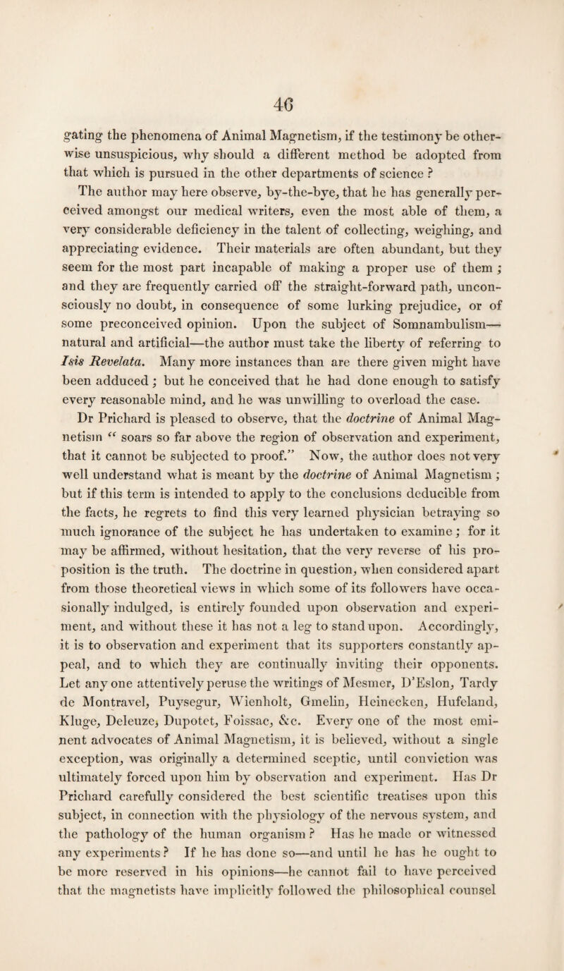 40 gating the phenomena of Animal Magnetism, if the testimony be other¬ wise unsuspicious, why should a different method be adopted from that which is pursued in the other departments of science ? The author may here observe, by-tlie-bye, that he has generally per¬ ceived amongst our medical writers, even the most able of them, a very considerable deficiency in the talent of collecting, weighing, and appreciating evidence. Their materials are often abundant, but they seem for the most part incapable of making a proper use of them ; and they are frequently carried off the straight-forward path, uncon¬ sciously no doubt, in consequence of some lurking prejudice, or of some preconceived opinion. Upon the subject of Somnambulism— natural and artificial—the author must take the liberty of referring to Isis Revelata. Many more instances than are there given might have been adduced; but he conceived that he had done enough to satisfy every reasonable mind, and he was unwilling to overload the case. Dr Prichard is pleased to observe, that the doctrine of Animal Mag¬ netism “ soars so far above the region of observation and experiment, that it cannot be subjected to proof.” Now, the author does not very well understand what is meant by the doctrine of Animal Magnetism ; but if this term is intended to apply to the conclusions deducible from the facts, he regrets to find this very learned physician betraying so much ignorance of the subject he has undertaken to examine; for it may be affirmed, without hesitation, that the very reverse of his pro¬ position is the truth. The doctrine in question, when considered apart from those theoretical views in which some of its followers have occa¬ sionally indulged, is entirely founded upon observation and experi¬ ment, and without these it has not a leg to stand upon. Accordingly, it is to observation and experiment that its supporters constantly ap¬ peal, and to which they are continually inviting their opponents. Let anyone attentively peruse the writings of Mesmer, D’Eslon, Tardy de Montravel, Puysegur, Wienholt, Gmelin, Heinecken, Hufeland, Kluge, Deleuze> Dupotet, Foissac, &c. Every one of the most emi¬ nent advocates of Animal Magnetism, it is believed, without a single exception, was originally a determined sceptic, until conviction was ultimately forced upon him by observation and experiment. Has Dr Prichard carefully considered the best scientific treatises upon this subject, in connection with the physiology of the nervous system, and the pathology of the human organism ? Has he made or witnessed any experiments ? If he has done so—and until he has he ought to be more reserved in his opinions—he cannot fail to have perceived that the magnetists have implicitly followed the philosophical counsel