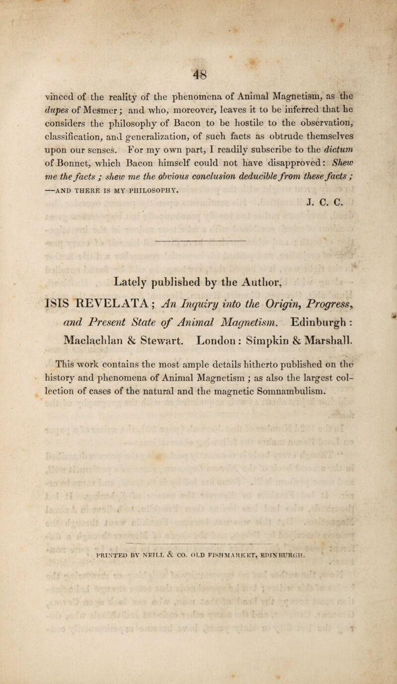 vinced of the reality of the phenomena of Animal Magnetism, as the dupes of Mesmer; and who, moreover, leaves it to be inferred that he considers the philosophy of Bacon to be hostile to the observation, classification, and generalization, of such facts as obtrude themselves upon our senses. For my own part, I readily subscribe to the dictum of Bonnet, which Bacon himself could not have disapproved: Shew me the facts ; shew me the obvious conclusion deducible from these facts ; -AND THERE IS MY PHILOSOPHY. J. c. c. Lately published by the Author, ISIS REVEL AT A ; An Inquiry into the Origin, Progress, and Present State of A?imal Magnetism. Edinburgh : Maclaclilan & Stewart. London : Simpkin & Marshall. This work contains the most ample details hitherto published on the history and phenomena of Animal Magnetism ; as also the largest col¬ lection of cases of the natural and the magnetic Somnambulism. PRINTED BY NETT.I. & CO. OLD FISH MARKET, EDINBURGH.