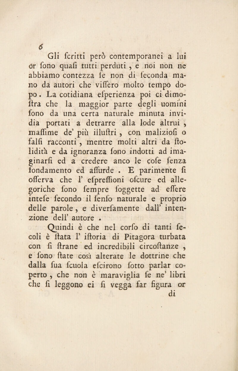 Gli fcritti però contemporanei a lui ór fono quafi tutti perduti y e noi non ne abbiamo contezza le non di feconda ma¬ no da autori che videro molto tempo do¬ po . La cotidiana efperienza poi ci dimo- Ilra che la maggior parte degli uomini fono da una certa naturale minuta invi¬ dia portati a detrarre alla lode altrui y maffime de’ più illudri y con maliziofi o falli racconti y mentre molti altri da fto- lidita e da ignoranza fono indotti ad ima- ginarfi ed a credere anco le cofe fenza fondamento ed alfurde . E parimente fi olferva che F elprelfioni ofcure ed alle¬ goriche fono fempre foggette ad edere intefe fecondo il fenfo naturale e proprio delle parole y e diverfamente dall’ inten¬ zione delf autore . Quindi è che nel corfo di tanti fe- coli è Hata V idoria di Pitagora turbata con fi drane ed incredibili circodanze y e fono date così alterate le dottrine che dalla fua fcuola efcirono fotto parlar co¬ perto 5 che non è maraviglia fe ne’ libri che fi leggono ei fi vegga far figura or di