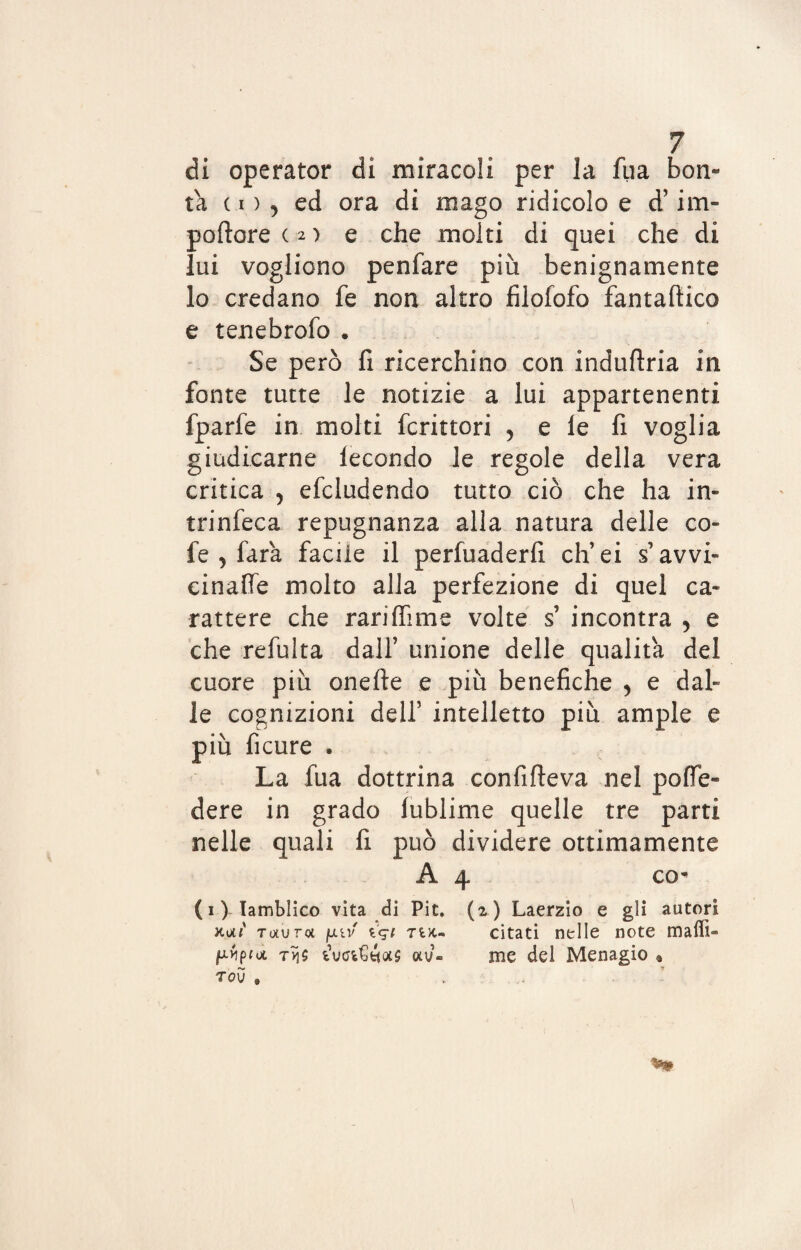 di operator di miracoli per la fu a bon¬ tà c i ) , ed ora di mago ridicolo e d’im- poftore ( 2 ) e che molti di quei che di lui vogliono penfare più benignamente lo credano fe non altro filofofo fantaftico e tenebrofo » Se però fi ricerchino con induftria in fonte tutte le notizie a lui appartenenti fparfe in molti fcrittori 5 e le fi voglia giudicarne lecondo le regole della vera critica , efcludendo tutto ciò che ha in- trinfeca repugnanza alla natura delle co¬ le , idra facile il perfuaderfi eh’ ei s’ avvi¬ cinane molto alla perfezione di quel ca¬ rattere che rariffime volte s incontra ? e che refulta dall’ unione delle qualità del cuore più onefte e più benefiche , e dal¬ le cognizioni dell’ intelletto più ampie e più ficure . La fua dottrina confifteva nel polle- dere in grado lublime quelle tre parti nelle quali fi può dividere ottimamente A 4 co* (i)- Tamblico vita di Pit. (2) Laerzio e gli autori Tixuroi fj.iv iqi 7uu citati nelle note maffi» piptoi t>ì5 av- me del Menagio « tov »