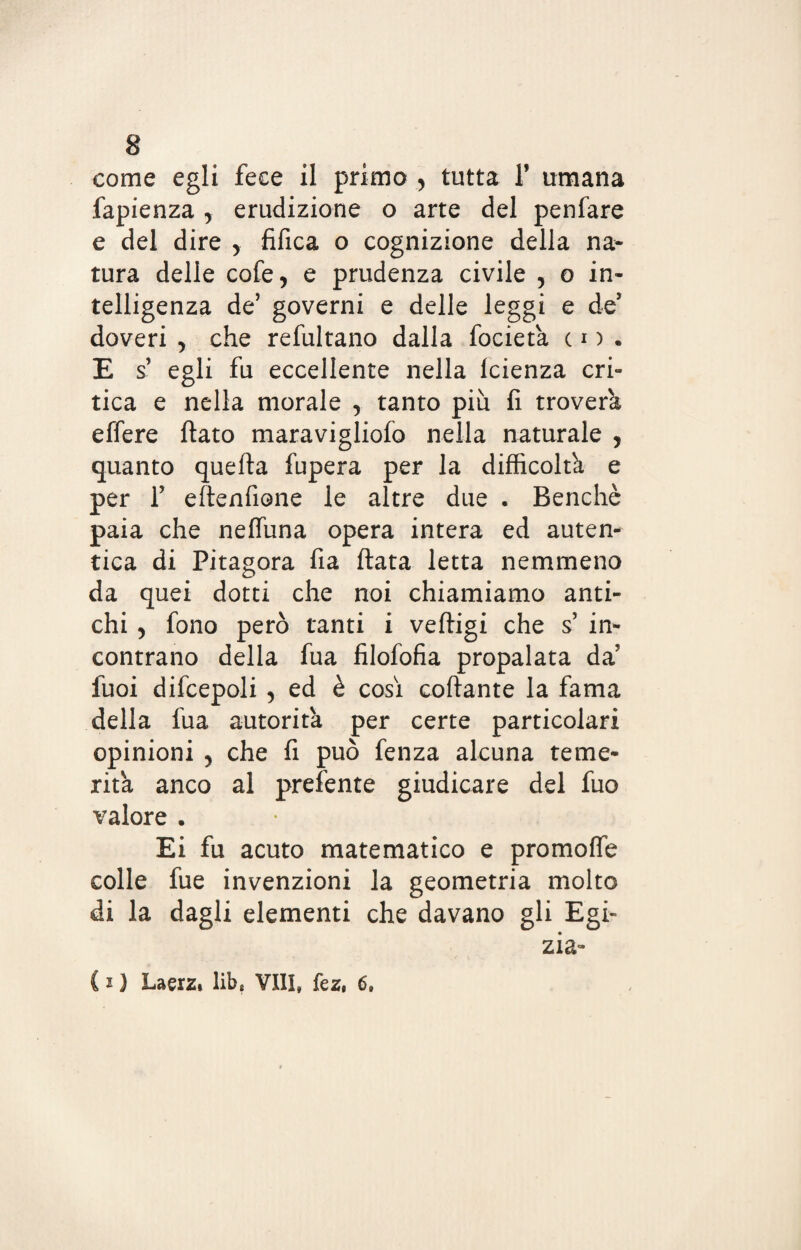 fapienza , erudizione o arte del penfare e del dire y fifica o cognizione della na¬ tura delle cofe, e prudenza civile , o in¬ telligenza de’ governi e delle leggi e de doveri , che refultano dalla focietà co. E s egli fu eccellente nella Icienza cri¬ tica e nella morale , tanto più fi troverà elfere fiato maravigliofo nella naturale , quanto quefia fupera per la difficoltà e per f efienfione le altre due . Benché paia che nefiùna opera intera ed auten¬ tica di Pitagora fia fiata letta nemmeno da quei dotti che noi chiamiamo anti¬ chi 5 fono però tanti i veftigi che s in¬ contrano della fua filofofia propalata da’ luoi difcepoli , ed è così cortame la fama della fua autorità per certe particolari opinioni ^ che fi può fenza alcuna teme¬ rità anco al prefénte giudicare del fuo valore . Ei fu acuto matematico e promoffe colle fue invenzioni la geometria molto di la dagli elementi che davano gli Egi¬ zia- ( * ) Laerz* lib* VII!» fez, 6.