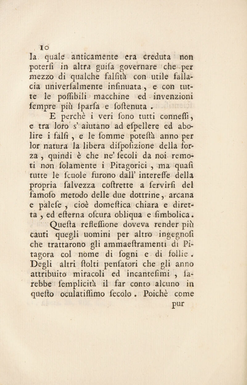 la. quale anticamente era creduta non poterli in altra guifa governare che per mezzo di qualche fallita con utile falla¬ cia univerfalmente infinuata , e con tut¬ te le poffibili macchine ed invenzioni fempre più lparfa e foftenuta . E perchè i veri fono tutti conneffi, e tra loro s aiutano ad efpellere ed abo¬ lire i falfi , e le fonarne potelfa anno per lor natura la libera difpofizione della for¬ za , quindi è che ne’ fecoli da nof remo¬ ti non folamente i Pitagorici , ma quali tutte le fcuole furono dall’ intereffe della propria falvezza coftrette a fervirfi del famofo metodo delle due dottrine, arcana e palefe , cioè domenica chiara e diret¬ ta y ed efterna ofcura obliqua e fimbolica. Quella reflelfione doveva render più cauti quegli uomini per altro ingegno!! che trattarono gli ammaeftramenti di Pi¬ tagora col nome di fogni e di follie . Degli altri flolti penfatori che gli anno attribuito miracoli ed incantefimi , fa¬ rebbe femplicita il far conto alcuno in quello oculatilfimo fecolo * Poiché come pur