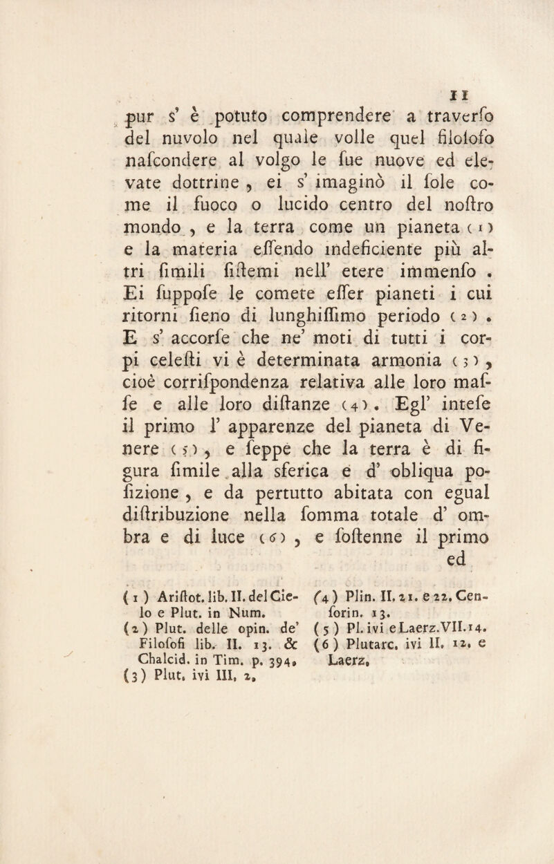 pur s' è potuto comprendere a traverfo del nuvolo nel quale volle quel filoiofo nafcondere al volgo le fue nuove ed ele¬ vate dottrine 5 ei s’ imaginò il fole co¬ me il fuoco o lucido centro del noftro mondo , e la terra come un pianeta c i ) e la materia elfendo indeficiente più al¬ tri fimili fiderai nell etere immenfo . Ei fuppofe le comete effer pianeti i cui ritorni fieno di lunghiffimo periodo (2) . E s’ accorfe che ne? moti di tutti i cor¬ pi celefti vi è determinata armonia c > ) , cioè corrifpondenza relativa alle loro maf¬ ie e alle loro diftanze (4). EgF intefe il primo fi apparenze del pianeta di Ve¬ nere (5)? e feppe che la terra è di fi¬ gura filmile alla sferica e d? obliqua po¬ lmone 5 e da pertutto abitata con egual diflribuzione nella fomma totale d* om¬ bra e di luce c<n 5 e foftenne il primo ed ( 1 ) Ariftot. lib. II. del Cie¬ lo e Plut. in Num. (2) Plut. delle opin. de5 Filosofi lib. II. 13. 8c Chalcid. in Tim, p, 394* {3) Plut, ivi III, 2» (a) Plin. II.21. e 22. Ceti- forin. 13. (5) Pi. ivi e Laerz.VII.14. (6 ) Plutarc. ivi II. 12. e Laerz,