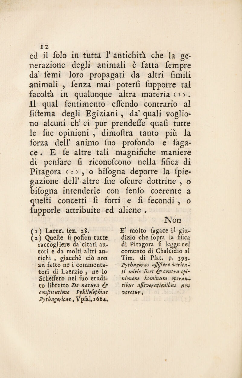 ed il folo in tutta 1’ antichità che la ge¬ nerazione degli animali è fatta Tempre da’ femi loro propagati da altri fimili animali , fenza mai poterli fupporre tal facolta in qualunque altra materia ( i ) . Il qual fentimento eflendo contrario al fiftema degli Egiziani , da’ quali voglio¬ no alcuni eh’ ei pur prendeffe quafi tutte le fue opinioni , dimoflra tanto più la forza dell’ animo fuo profondo e faga- ce. E fe altre tali magnifiche maniere di penfare li riconofcono nella filica di Pitagora c 2 ) , o bifogna deporre la fpie- gazione dell’ altre fue ofeure dottrine , o bifogna intenderle con fenfo coerente a quelli concetti fi forti e fi fecondi, o fupporle attribuite ed aliene . Non ( i ) Laerz. fez. 28. (2) Quelle fi pofion tutte raccogliere da’citati au¬ tori e da molti altri an¬ tichi j giacché ciò non an fatto ne i commenta¬ tori di Laerzio , ne lo Scheffero nel fuo erudi¬ to libretto De natura ó* confiti ut ione Ppbilofopbiae Pytbago/tcae, Vpfal,i664, E' molto fagace il giu¬ dizio che fopra la filica di Pitagora fi legge nei comento di Chalcidio al Tim, di PJat. p. 395. Pytbagoras afilfiere verità- ti mirti ìicet <& centra opti nionem bominum operan- tilus ajjfeverationibus non veretur,