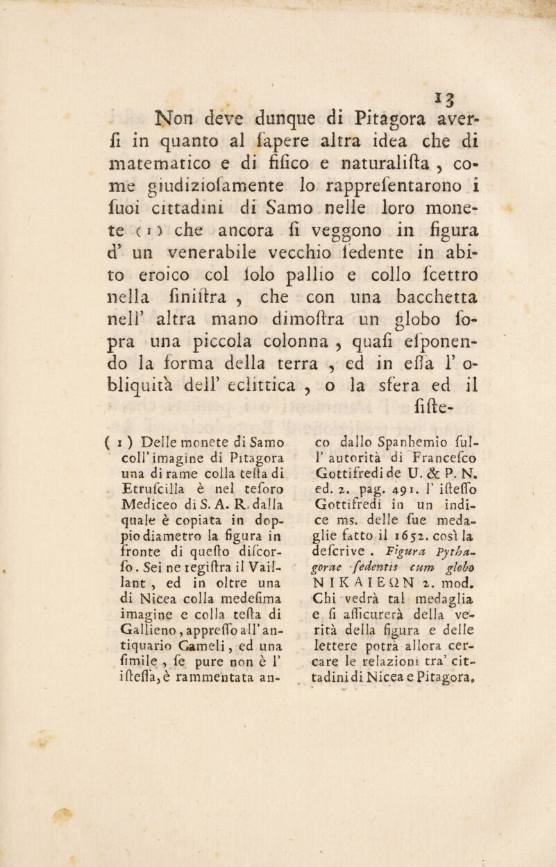 *3 Non deve dunque di Pitagora aver» fi in quanto al fapere altra idea che di matematico e di fifico e naturalifta > co¬ me gmdizioiamente lo rapprefentarono i fuoi cittadini di Samo nelle loro mone? te ( i ) che ancora fi veggono in figura d’ un venerabile vecchio ledente in abi¬ to eroico col lolo pallio e collo fcettro nella finiitra > che con una bacchetta nell’ altra mano dimoftra un globo fo- pra una piccola colonna > quafi elponen- do la forma della terra 5 ed in ella l5 o- bliquita dell’ eclittica , o la sfera ed il fifìe- ( i) Delle monéte di Samo coll’imagine di Pitagora una di rame colla telia di Etrufcilla è nel teforo Mediceo diS. A. R. dalla quale è copiata in dop¬ pio diametro la figura in fronte di quello diicor- fo. Sei ne tegillra il Vail- lant , ed in oltre una di Nicea colla medefima imagine e colla teda di Gallieno, apprelfo all* an¬ tiquario Gameli, ed una limile , fe pure non è 1* ideila,è rammentata an¬ co dallo Spanhemio ful- P autorità di Francefco Gottifredide U. & P. N. ed. 2. pag. 491. P iddio Gottifredi in un indi¬ ce ms. delle fue meda¬ glie fatto ii 1652. così la defcrive . Figura Pytha- gorae fedentis curri globo NIKAIEQN 2. mod. Chi vedrà tal medaglia e fi a dì curerà della ve¬ rità deila figura e delle lettere potrà allora cer¬ care le relazioni tra’ cit¬ tadini di Nicea e Pitagora,