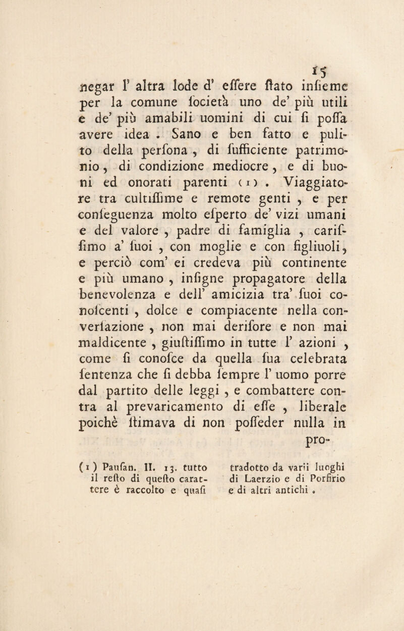 . *5 negar Y altra lode d? effere fiato infìeme per la comune locieta uno de’ più utili e de’ più amabili uomini di cui fi poffa avere idea . Sano e ben fatto e puli¬ to della perfona , di Inficiente patrimo¬ nio , di condizione mediocre ? e di buo¬ ni ed onorati parenti co. Viaggiato¬ re tra cuitiflìme e remote genti , e per conieguenza molto elperto de’ vizi umani e del valore 5 padre di famiglia , carif- fimo a’ luoi 5 con moglie e con figliuoli 5 e perciò com’ ei credeva più continente e più umano , infigne propagatore della benevolenza e dell’ amicizia tra’ fuoi co- nolcenti , dolce e compiacente nella con- variazione , non mai derifore e non mai maldicente , giuftiffimo in tutte 1’ azioni > come fi conofce da quella fua celebrata fentenza che fi debba lempre 1’ uomo porre dal partito delle leggi 5 e combattere cen¬ tra al prevaricamento di effe , liberale poiché ltimava di non poffeder nulla in pro¬ fi) Paufan. II. 13. tutto tradotto da varii luoghi il retto di quello carat- di Laerzio e di Porfirio tere è raccolto e quali e di altri antichi 9