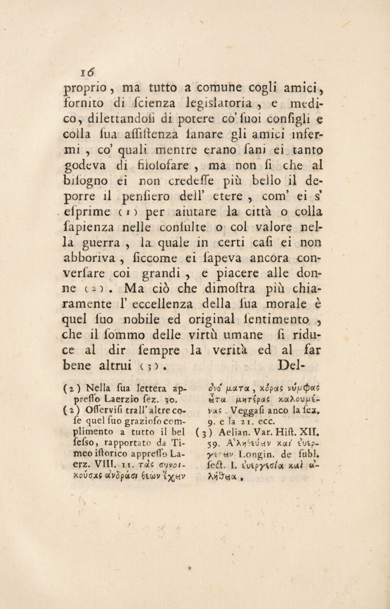 proprio, ma tutto a comune cogli amici, fornito di fcienza legislatoria , e medi¬ co, dilettandoli di potere co’Tuoi configli e colla fua affluenza lanare gli amici infer¬ mi , co’ quali mentre erano fani ei tanto godeva di tìiolofare , ma non fi che ai bilogno ei non credeffe più bello il de¬ porre il penfiero dell’ etere , com’ ei s’ . efprime c i ) per aiutare la città o colla fapienza nelle coniulte o col valore nel¬ la guerra , la quale in certi cafi ei non abboriva , ficcome ei lapeva ancora con- verfare coi grandi , e piacere alle don¬ ne ( 2 ) . Ma ciò che dimoftra più chia¬ ramente f eccellenza della fua morale è quel luo nobile ed originai lentimento , che il fommo delle virtù umane li ridu¬ ce al dir Tempre la verità ed al far bene altrui c 3 ). Del- (2) Nella fua lettera ap¬ pretto Laerzio fez. 50. (2) Oflervifi tra 11’altreco- fe quel fuo graziofo com¬ plimento a tutto il bel fefso, rapportato da Ti¬ meo iftorico apprelTo La- erz. Vili. it. rot? <s')voi- KQVGXi UV$pQLfff OVQ fAQLTOl) XCp£X$ VVpCfXXS tira fx^ripoLi xotXoujut- va? Veggatt anco la lea, 9, e la 21. ecc. (3) Aelian. Var. Hitt. XII. 59. A’Xvf’fcUdV X0»‘ iVipm Longin. de fubl. fed. I. tutpyw/a kxì «-