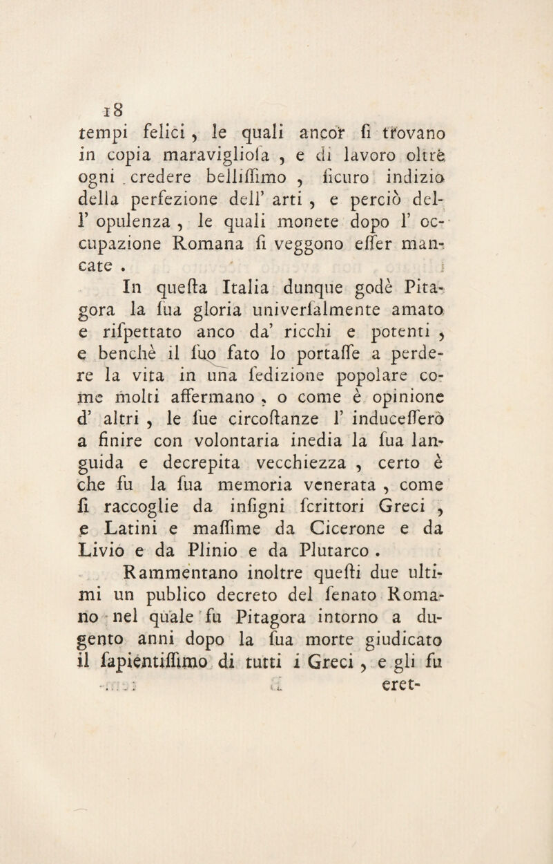 -i8 tempi felici 5 le quali ancor fi trovano in copia maravigliola , e di lavoro oltre ogni . credere belliffimo 5 ficuro indizio della perfezione dell’ arti , e perciò del- T opulenza , le quali monete dopo Y oc¬ cupazione Romana fi veggono elfer man¬ cate . In quella Italia dunque godè Pita¬ gora la fua gloria univerfalmente amato e rifpettato anco da’ ricchi e potenti > e benché il fuo fato lo portaffe a perde¬ re la vita in una fedizione popolare co¬ me molti affermano * o come è opinione d’ altri 5 le lue circoflanze f induceflerò a finire con volontaria inedia la fua lan¬ guida e decrepita vecchiezza , certo è che fu la fua memoria venerata , come fi raccoglie da infigni fcrittori Greci > e Latini e maffime da Cicerone e da Livio e da Plinio e da Plutarco . Rammentano inoltre quelli due ulti¬ mi un publico decreto del fenato Roma¬ no nel quale fu Pitagora intorno a du- gento anni dopo la fua morte giudicato il fapientilfuno di tutti i Greci > e gli fu eret-