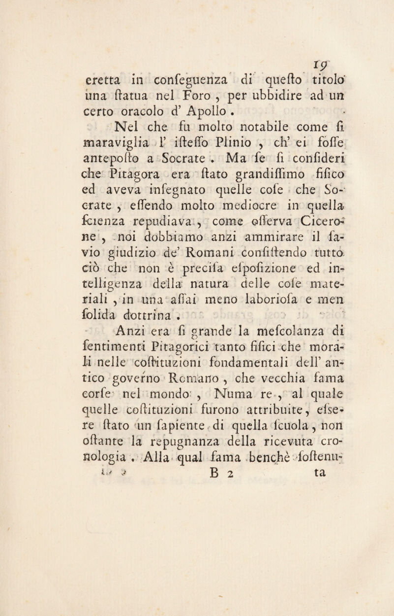 I? eretta in confeguenza di quello titolo' una ffatua nel Foro , per ubbidire ad un certo oracolo d’ Apollo . Nel che. fu molto notabile come fi maraviglia f ideilo Plinio , eh’ ei foffe antepofto a Socrate . Ma fe fi confideri che Pitagora era (lato grandifiimo fifico ed aveva infegnato quelle cole che So¬ crate , elfendo molto mediocre in quella faenza repudiava , come ©(ferva Cicero¬ ne , noi dobbiamo anzi ammirare il fa- vio giudizio de’ Romani confiilendo tutto ciò che non è precifa ei po.fi z ione ed in¬ telligenza della natura delle cole mate¬ riali , in una affai meno laboriofa e men folida dottrina . Anzi era fi grande la mefcolanza di fornimenti Pitagorici tanto fifici che mora¬ li nelle coffituzioni fondamentali dell’ an¬ tico governo Remano , che vecchia fama corte nel mondo1 , Noma re , al quale quelle coffituzioni furono attribuite, else- re (lato un fapiente di quella lcuola, non oftante la repugnanza della ricevuta cro¬ nologia • Alla qual fama benché foftenu-