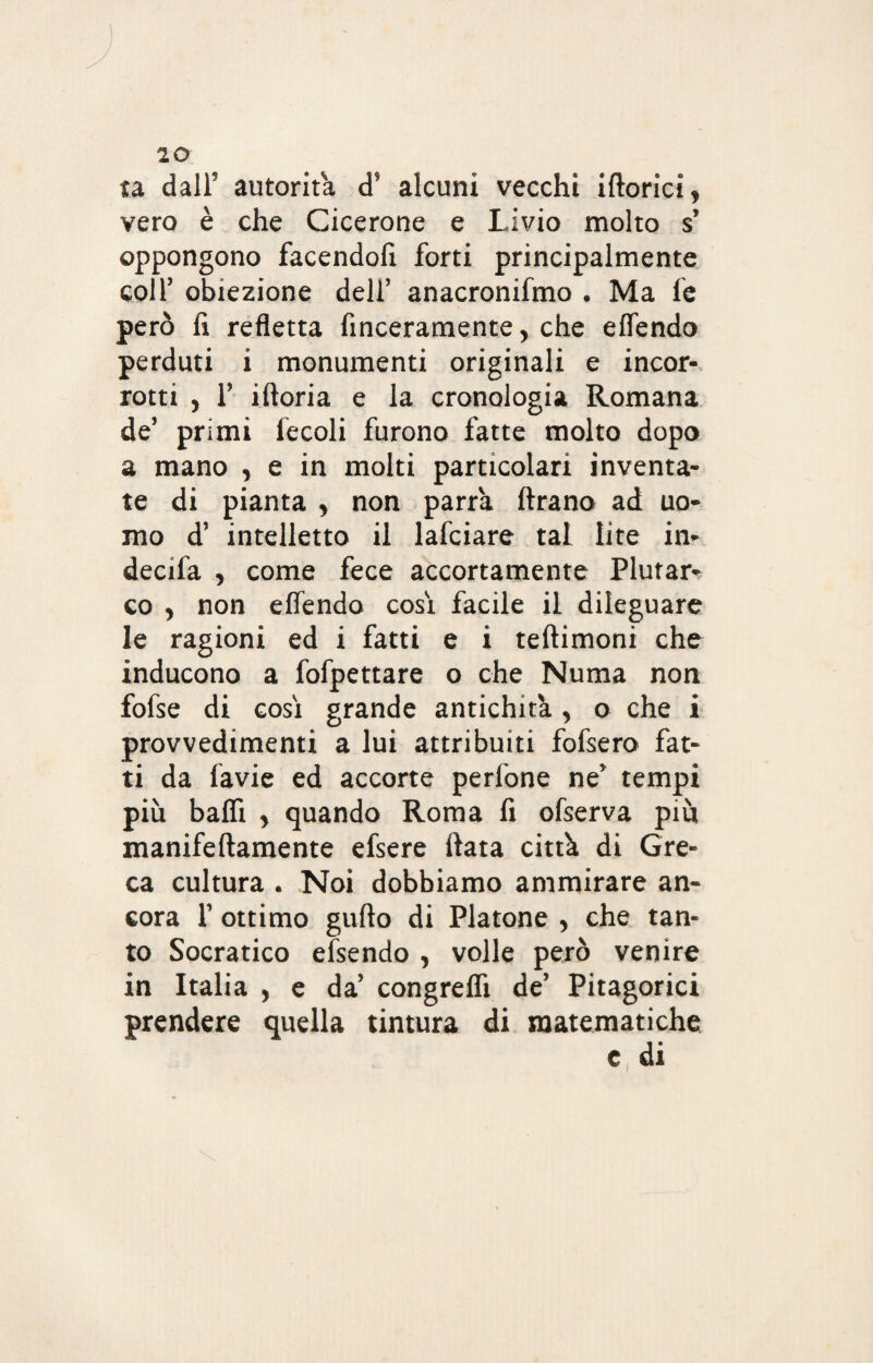 ta dall’ autorità d* alcuni vecchi iftorici, vero è che Cicerone e Livio molto s’ oppongono facendoli forti principalmente coll’ obiezione dell’ anacronifmo . Ma fe però 11 refletta finceramente, che elfendo perduti i monumenti originali e incor¬ rotti , 1’ iltoria e la cronologia Romana de’ primi lecoli furono fatte molto dopo a mano , e in molti particolari inventa¬ te di pianta , non parrà Arano ad uo¬ mo d’ intelletto il lafciare tal lite in- decifa , come fece accortamente Plutar¬ co , non elfendo così facile il dileguare le ragioni ed i fatti e i teftimoni che inducono a fofpettare o che Numa non fofse di così grande antichità , o che i provvedimenti a lui attribuiti fofsero fat¬ ti da lavie ed accorte perfone ne’ tempi più bafll , quando Roma fi ofserva più manifeftamente efsere fiata città di Gre¬ ca cultura . Noi dobbiamo ammirare an¬ cora 1’ ottimo gufio di Platone , che tan¬ to Socratico efsendo , volle però venire in Italia , e da’ congrefli de’ Pitagorici prendere quella tintura di matematiche e, di