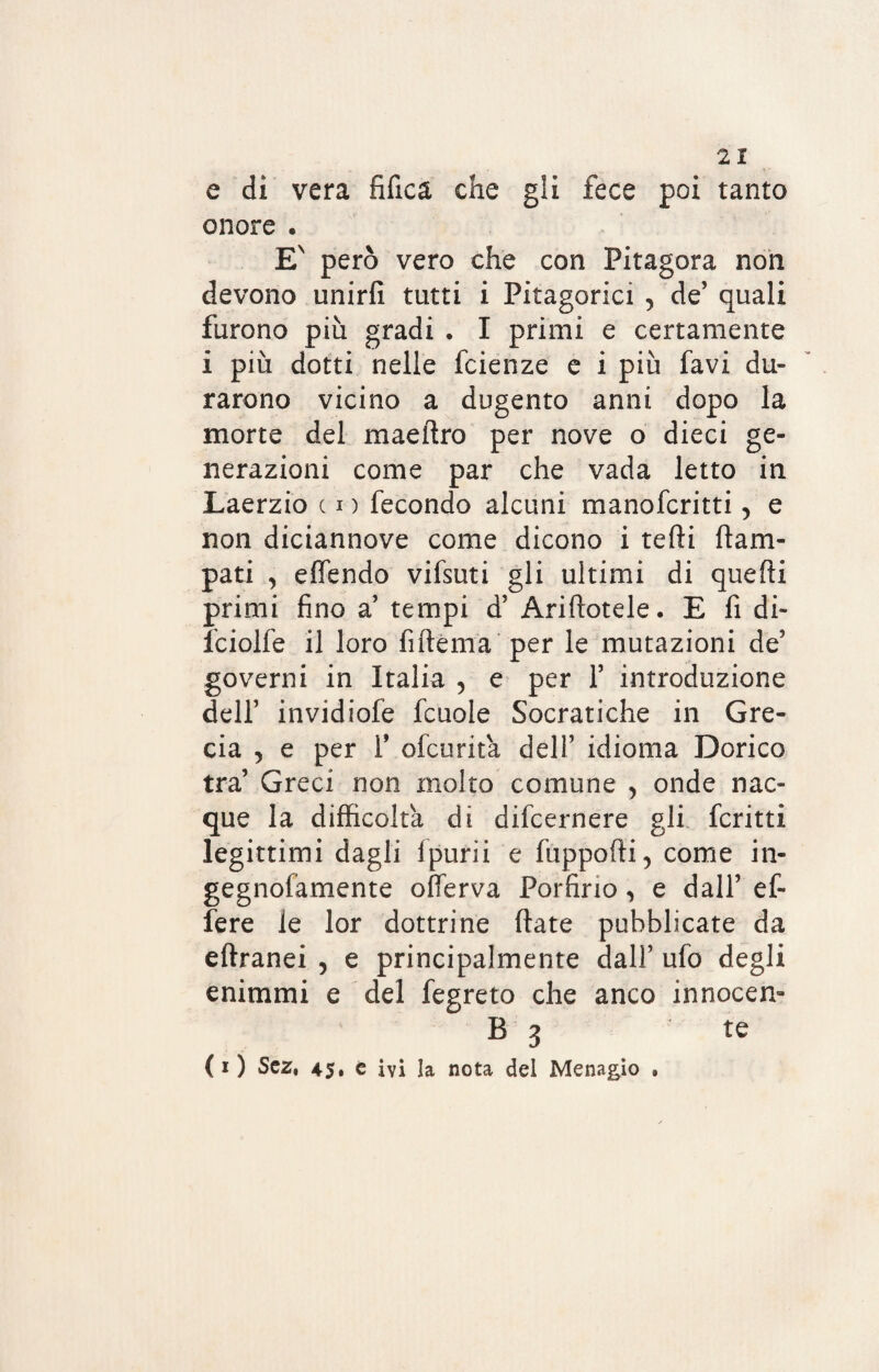 e di vera fifica che gli fece poi tanto onore . EN però vero che con Pitagora non devono unirli tutti i Pitagorici , de’ quali furono più gradi . I primi e certamente i più dotti nelle fcienze e i più favi du¬ rarono vicino a dugento anni dopo la morte del maeilro per nove o dieci ge¬ nerazioni come par che vada letto in Laerzio c i ) fecondo alcuni manofcritti, e non diciannove come dicono i tedi Cam¬ pati , effendo vifsuti gli ultimi di quelli primi fino a’ tempi d’ Ariflotele. E fi di- fciolfe il loro fiftema per le mutazioni de’ governi in Italia 5 e per 1’ introduzione dell’ invidiofe fcuole Socratiche in Gre¬ cia , e per Y ofcurita dell’ idioma Dorico tra’ Greci non molto comune , onde nac¬ que la difficolta di difcernere gli fcritti legittimi dagli fpurìi e fuppofli, come in- gegnofamente offerva Porfirio, e dall’ ef¬ fe re le lor dottrine fiate pubblicate da eftranei , e principalmente dall’ ufo degli enimmi e del fegreto che anco innocen- B 3 te ( i ) Scz, 45» e ivi la nota del Menagìo »