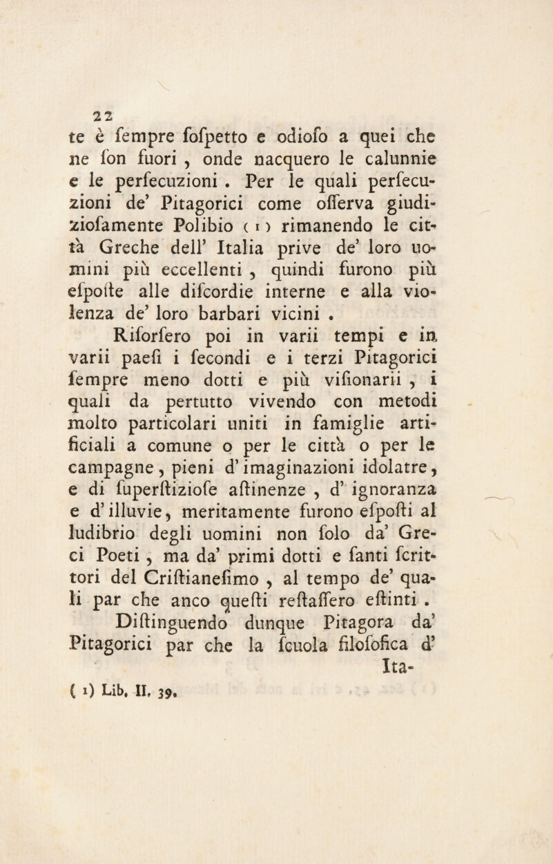 te è Tempre fofpetto e odiofo a quei che ne fon fuori , onde nacquero le calunnie e le perfecuzioni . Per le quali perfecu- zioni de’ Pitagorici come ofiferva giudi- ziofamente Polibio ( i > rimanendo le cit¬ tà Greche dell’ Italia prive de5 loro no¬ mini più eccellenti , quindi furono più efpoite alle difcordie interne e alla vio¬ lenza de’ loro barbari vicini . Rifodero poi in varii tempi e in varii paefi i fecondi e i terzi Pitagorici Tempre meno dotti e più vifionarii , i quali da pertutto vivendo con metodi molto particolari uniti in famiglie arti¬ ficiali a comune o per le città o per le campagne, pieni d’imaginazioni idolatre, e di fuperftiziofe attinenze , d’ ignoranza e d’illuvie, meritamente furono efpofti al ludibrio degli uomini non folo da’ Gre¬ ci Poeti , ma da’ primi dotti e fanti fcrit- tori del Criftianefìmo , al tempo de’ qua¬ li par che anco quelli reftaffero eftinti . Diftinguendo dunque Pitagora da5 Pitagorici par che la fcuola filofofica d’ Ita- ( i) Lib. II, 39.