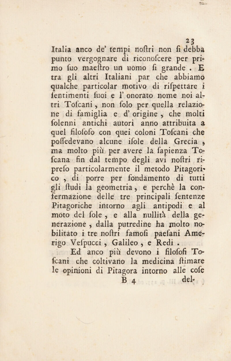 Italia anco de tempi noftri non fi debba punto vergognare di riconofcere per pri¬ mo fuo maeftro un uomo fi grande . E tra gli altri Italiani par che abbiamo qualche particolar motivo di rifpettare i fentimenti fuoi e 1’ onorato nome noi al¬ tri Tofcani, non folo per quella relazio¬ ne di famiglia e d’ origine , che molti folenni antichi autori anno attribuita a quel filofofo con quei coloni Tofcani che poffedevano alcune ifole della Grecia , ma molto più per avere la fapienza To¬ scana fin dal tempo degli avi noftri ri- prefo particolarmente il metodo Pitagori* co , di porre per fondamento di tutti gli fiudi la geometria ? e perchè la con¬ fermazione delle tre principali fentenze Pitagoriche intorno agli antipodi e al moto del fole 5 e alla nullità della ge¬ nerazione , dalla putredine ha molto no¬ bilitato i tre noftri famofi paefani Ame¬ rigo Vefpucci , Galileo , e Redi • Ed anco più devono i filofofi To¬ fcani che coltivano la medicina ftimare le opinioni di Pitagora intorno alle cofe B 4 del-