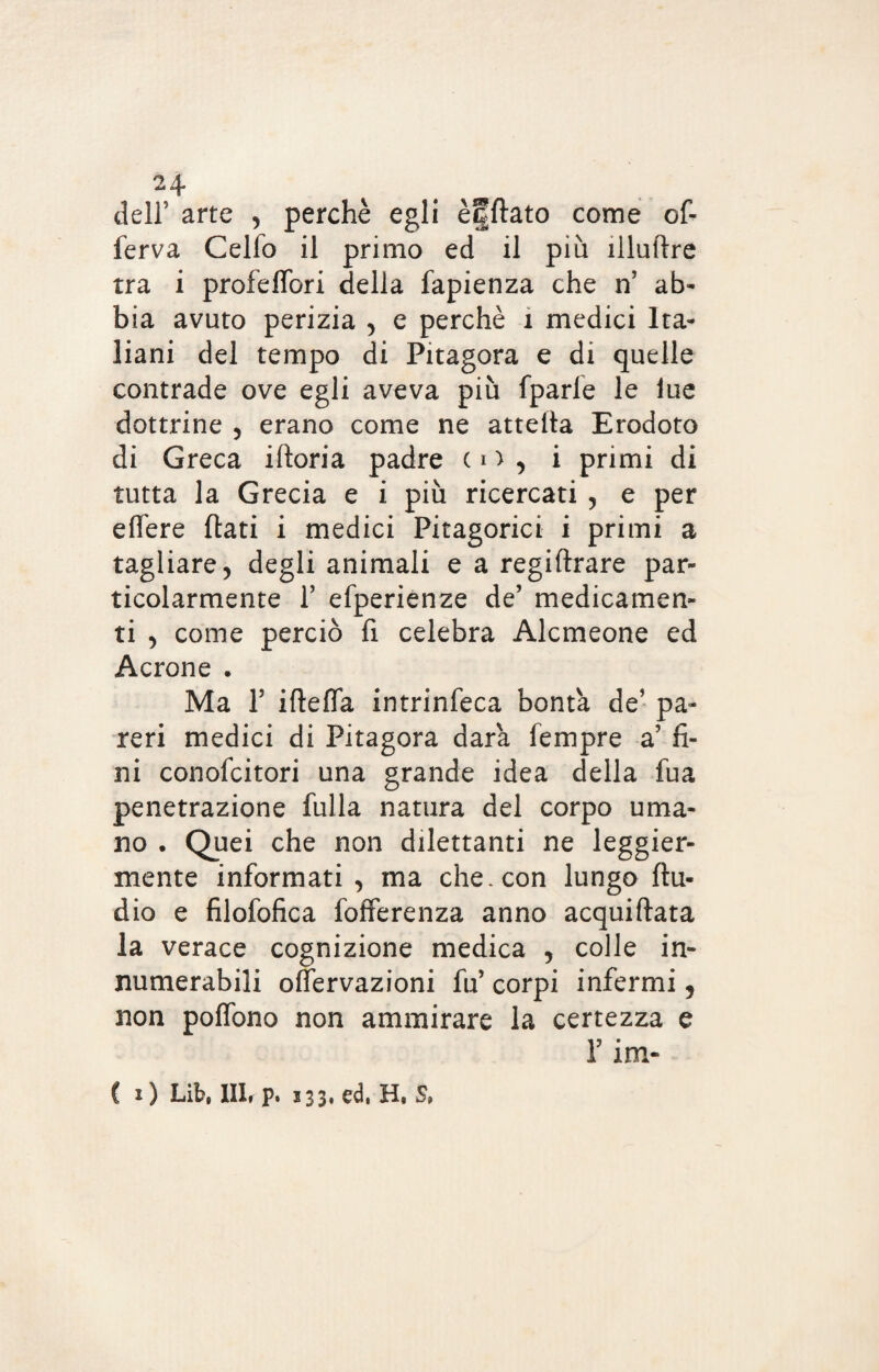 dell5 arte , perchè egli èfftato come of- ferva Cello il primo ed il più illuftre tra i profeffori della fapienza che n’ ab¬ bia avuto perizia , e perchè 1 medici Ita¬ liani del tempo di Pitagora e di quelle contrade ove egli aveva più fparie le lue dottrine , erano come ne atteita Erodoto di Greca iftoria padre o) , i primi di tutta la Grecia e i più ricercati , e per effere (lati i medici Pitagorici i primi a tagliare, degli animali e a regiftrare par¬ ticolarmente f efperienze de’ medicamen¬ ti , come perciò fi celebra Alcmeone ed Acrone . Ma l5 iftefla intrinfeca bontà de’ pa¬ reri medici di Pitagora dara Tempre a’ fi¬ ni conofcitori una grande idea della fua penetrazione fulla natura del corpo uma¬ no . Quei che non dilettanti ne leggier¬ mente informati , ma che. con lungo Au¬ dio e filofofica fofferenza anno acquiftata la verace cognizione medica , colle in¬ numerabili offervazioni fu’ corpi infermi, non poffono non ammirare la certezza e r im- C i ) Lib, 111* p. 133, ed. H, S,
