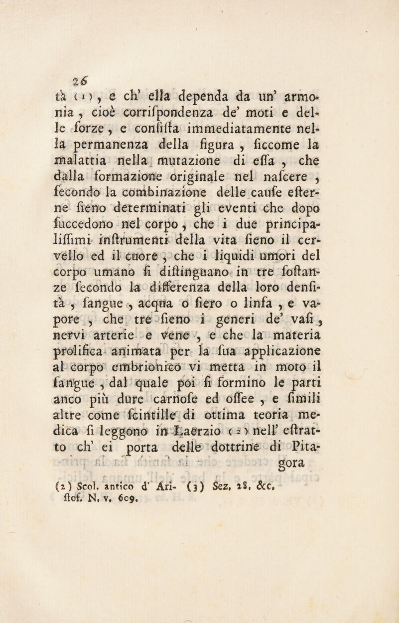 tk co, e eh’ ella dependa da un’ armo nia y cioè corrifpondenza de’ moti e del¬ le forze y e confitta immediatamente nel¬ la permanenza della figura , ficcome la malattia nella mutazione di efia y che dalla formazione originale nel nafeere y fecondo la combinazione delle caufe efter- ne fieno determinati gli eventi che dopo fuccedono nel corpo y che i due principa- liffimi inftrumenti della vita fieno il cer¬ vello ed il cuore , che i liquidi umori del corpo umano fi diftingtiano in tre foftan- ze fecondo la differenza della loro denfi- tà , fangue , acqua o fiero o linfa , e va¬ pore , che tre fieno i generi de’ vafi 5 nervi arterie e vene 5 e che la materia prolifica- animata per la fua applicazione al corpo embrionico vi metta in moto il fangue , dal quale poi fi formino le parti anco più dure carnofe ed offee , e fimili altre come fcintille di ottima teoria me- dica fi leggono in Laerzio ( 2 ) nell’ ettrat- to eh’ ei porta delle dottrine di Pita- gora ' r • ••• ‘ • ? *: r (2) Scoi, antico d* Ari- (3) Sez, iS, dee, (lofi N, v, 609.