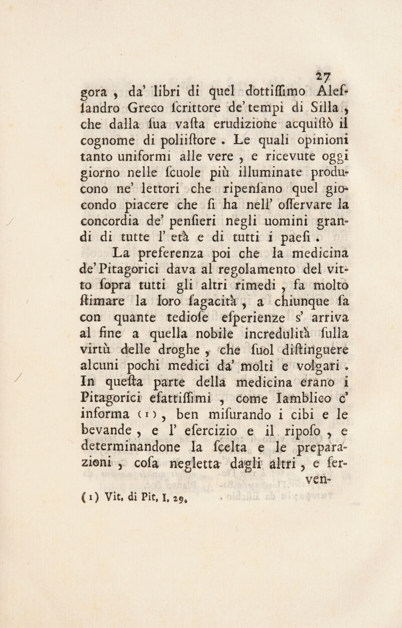 gora y da’ libri di quel dottifiimo Alef- iandro Greco fcrittore de’tempi di Siila y che dalla fua valla erudizione acquiftò il cognome di poliiftore . Le quali opinioni tanto uniformi alle vere y e ricevute oggi giorno nelle fcuole più illuminate produ¬ cono ne’ lettori che ripensano quel gio¬ condo piacere che li ha nelF olfervare la ./ concordia de’ penfieri negli uomini gran¬ di di tutte T età e di tutti i paefi . La preferenza poi che la medicina de’Pitagorici dava al regolamento del vit¬ to fopra tutti gli altri rimedi , fa molto ftimare la loro fagacita y a chiunque fa con quante tediofe efperienze s’ arriva al fine a quella nobile incredulità fulla virtù delle droghe , che fuol diftinguere alcuni pochi medici da’ molti e volgari » In quella parte della medicina erano i Pitagorici efattilfimi 5 come lamblico c informa in y ben mifurando i cibi e le bevande , e 1’ efercizio e il ripofo , e determinandone la fcelta e le prepara¬ zioni y cofa negletta dagli altri, e fer¬ ve n- (0 Vit. di Pie,