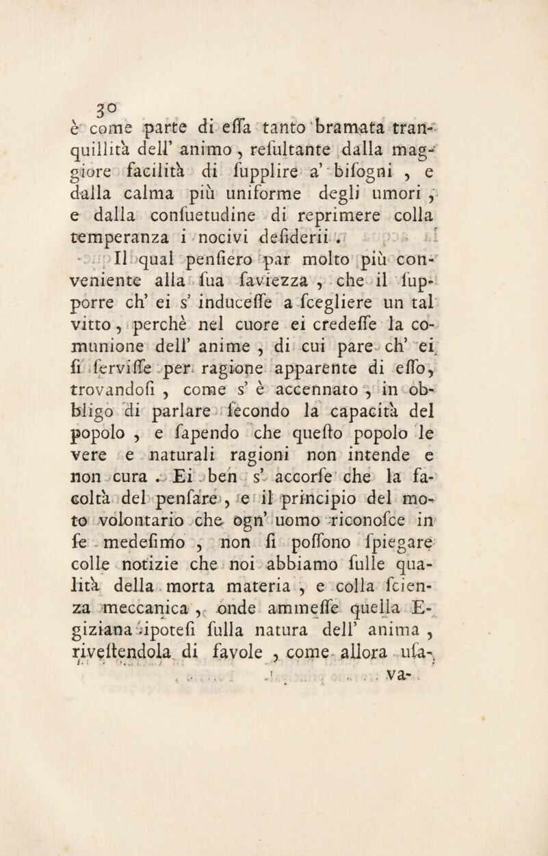 3° è come parte di effa tanto bramata tran¬ quilli ta deli’ animo , refultante dalla mag¬ giore facilita di lupplire a bifogni , e dalla calma piu uniforme degli umori , e dalla confuetudine di reprimere colla temperanza i nocivi defiderii . v II qual penderò par molto più con¬ veniente alla fua faviezza , che il Sup¬ porre eh’ ei s induceffe a Scegliere un tal vitto 5 perchè nel cuore ei credeffe la co¬ munione dell’ anime 5 di cui pare eh’ ei fi fervide per ragione apparente di elfo, trovandofi , come s’ è accennato 5 in ob¬ bligo di parlare lècondo la capacita del popolo , e fapendo che quello popolo le vere e naturali ragioni non intende e non cura Ei ben s’ accorfe che la fa¬ coltà del penfare , e il principio del mo^ to volontario che ogn uomo riconofce in fe medefimo 5 non fi poffono fpiegare colle notizie che noi abbiamo fulle qua¬ lità della morta materia , e colla faen¬ za meccanica r onde animelle quella E- giziana upotefi fulla natura dell’ anima , rivedendola di favole , come- allora ufa- .. .. j. . ., , ... va-,