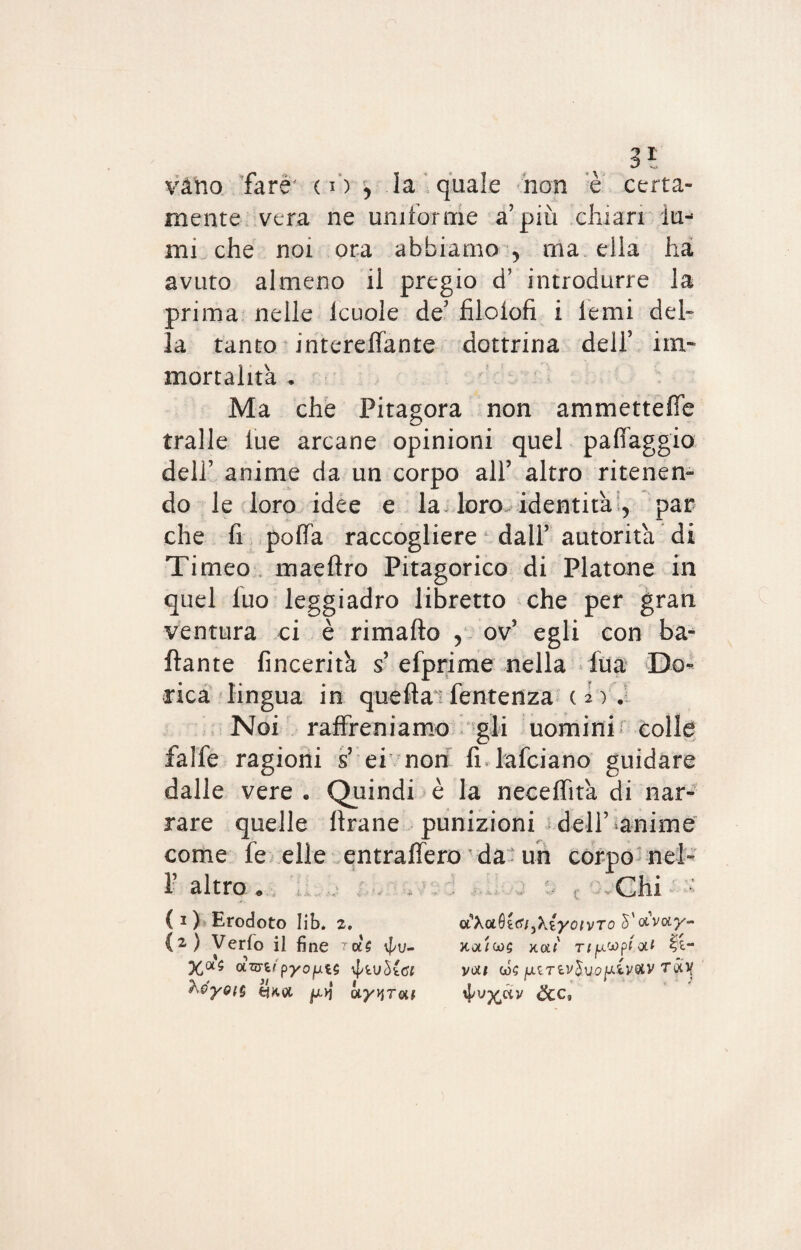 vano fare' ( i ) , la quale non è certa¬ mente vera ne uniforme a’più chiari lu¬ mi che noi ora abbiamo > ma. ella ha avuto almeno il pregio d’ introdurre la prima nelle Icuole de5 filolofi i lenii del¬ la tanto intereffante dottrina dell5 im¬ mortalità , Ma che Pitagora non ammetteffe traile lue arcane opinioni quel paffaggio dell5 anime da un corpo all5 altro ritenen¬ do le loro idee e la loro identità , par che fi pofià raccogliere dall’ autorità di Timeo maeftro Pitagorico di Platone in quel Ilio leggiadro libretto che per gran ventura ci è rimafìo , ov’ egli con ba¬ llante fincerità s’ efprime nella lua Do¬ rica lingua in quella ' fentenza c l ) . Noi raffreniamo gli uomini colle falfe ragioni s’ ei non fr lafciano guidare dalle vere . Quindi è la neceffità di nar¬ rare quelle ftrane punizioni dell’ ^anime come fe elle entraffero ' da un corpo nel- 1? altro * Chi (i) Erodoto Iib. z, uXoiQictijAyoivTo 5’otWy- (2 ) Verfo il fi ne toU \f/u- Jtalws koli rifxwptoii Xa$ OtVt/pyopfcS VOt# (0$ jU£TfcV$U0]KiV®V TÓtlf vWyoiG ^ ay^Toii fyvy^àv &C,