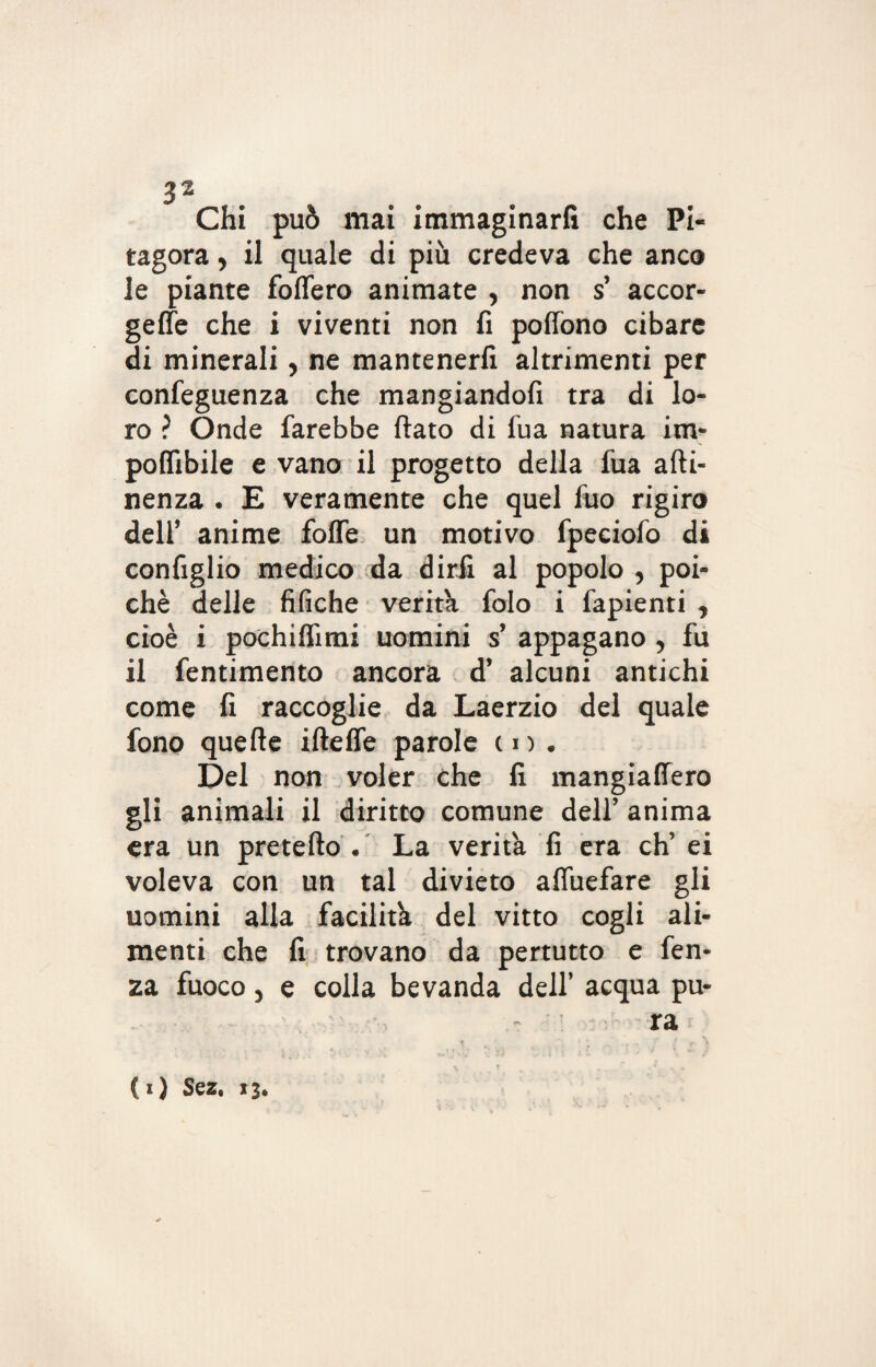 Chi può mai immaginarli che Pi¬ tagora , il quale di più credeva che anco le piante follerò animate , non s’ accor¬ gete che i viventi non fi pofiono cibare di minerali, ne mantenerli altrimenti per confeguenza che mangiandoti tra di lo¬ ro ? Onde farebbe fiato di fua natura im¬ ponibile e vano il progetto della fua atti¬ nenza . E veramente che quel fuo rigiro dell’ anime fotte un motivo fpeciofo di configlio medico da dirli al popolo , poi¬ ché delle tìfiche verità folo i fapienti , cioè i pochiflìmi uomini s’ appagano, fu il fentimento ancora d’ alcuni antichi come fi raccoglie da Laerzio del quale fono quelle iftefle parole in. Del non voler che fi mangiattero gli animali il diritto comune dell’ anima era un pretefto . La verità fi era eh’ ei voleva con un tal divieto affùefare gli uomini alla facilità del vitto cogli ali¬ menti che fi trovano da pertutto e fen- za fuoco, e colla bevanda dell’ acqua pu¬ ra (i) Sez. 13.