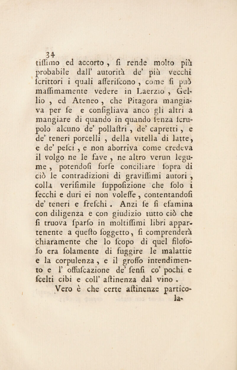 tiilimo ed accorto , fi rende molto piìi probabile dall’ autorità de’ più vecchi Icrittori i quali atterifcono , come fi può malfimamente vedere in Laerzio , Gel- lio 5 ed Ateneo , che Pitagora mangia¬ va per fe e confìgliava anco gli altri a mangiare di quando in quando lenza icru- polo alcuno de’ pollaftri , de’ capretti , e de’ teneri porcelli , della vitella di latte, e de’ pelei , e non aborriva come credeva il volgo ne le fave , ne altro verun legu¬ me , potendofi forfè conciliare lopra di ciò le contradizioni di graviflimi autori , colla verifimile fuppofizione che folo i fecchi e duri ei non voleffe, contentandoli de’ teneri e frefehi . Anzi fe fi efamina con diligenza e con giudizio tutto ciò che fi truova fparfo in moltilfimi libri appar¬ tenente a quello foggetto, fi comprenderà chiaramente che lo feopo di quel filofo- fo era folamente di fuggire le malattie e la corpulenza , e il groffo intendimen¬ to e f offufeazione de’ fenfi co’ pochi e feelti cibi e colf attinenza dal vino . Vero è che certe attinenze partico¬ la- i