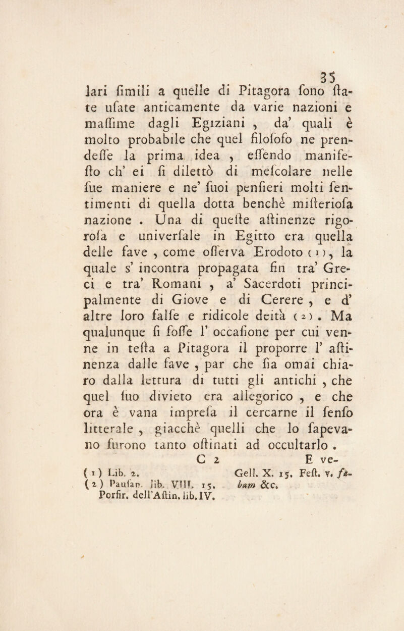 lari firn ili a quelle di Pitagora lono fia¬ te ufate anticamente da varie nazioni e maffime dagli Egiziani , da quali è molto probabile che quel filofofo ne pren- defi'e la prima idea 5 effendo manife- fto eh’ ei fi. dilettò di mefcolare nelle fue maniere e ne’ fuoi penfieri molti fen- timenti di quella dotta benché mifieriofa nazione . Una di quefie attinenze rigo¬ nfia e univerfale in Egitto era quella delle fave , come oflerva Erodoto co, la quale s’ incontra propagata fin tra Gre¬ ci e tra’ Romani , a’ Sacerdoti princi¬ palmente di Giove e di Cerere , e d’ altre loro falfe e ridicole deità (2). Ma qualunque fi folle Y occafione per cui ven¬ ne in tefia a Pitagora il proporre Y afti- nenza dalle fave , par che fia ornai chia¬ ro dalla lettura di tutti gli antichi 5 che quel luo divieto era allegorico y e che ora è vana iinprefa il cercarne il fenfo litterale , giacche quelli che lo fapeva- no furono tanto oftinati ad occultarlo * C 2 E ve» ( t ) Lib. 2. Geli. X. 15. Feft. v. (2) Pauian. lib. VII!, 15, barn &C, Porfir. deirAftin.iib.lV.