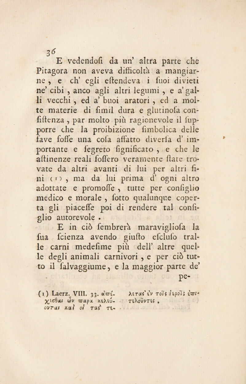 E vedendofi da un’ altra parte che Pitagora non aveva difficolta a mangiar¬ ne , e eh’ egli eftendeva i fuoi divieti ne’ cibi , anco agli altri legumi , e a gal¬ li vecchi 5 ed a5 buoi aratori , ed a mol¬ te materie di fimil dura e gl'utinofa con- fiftenza , par molto più ragionevole il fup- porre che la proibizione fimbolica delle fave fotte una cofa affatto diveria d’ im¬ portante e fegreto fignifìcato , e che le attinenze reali fottero veramente fiate tro¬ vate da altri avanti di lui per altri fi¬ ni (r) 5 ma da lui prima d’ ogni altro adottate e promofle > tutte per configlio medico e morale , fotto qualunque coper¬ ta gli piacefie poi di rendere tal con fi¬ glio autorevole . E in ciò fembrera maravigliofa la fua feienza avendo giufto efclulo trai¬ le carni medefime più dell’ altre quel¬ le degli animali carnivori , e per ciò tut¬ to il falvaggiume, e la maggior parte de' pe- (i) Laerz. Vili. 33. «W- Xétojs'ìv rols limoli fai* 1 wv zcTotpx xtXtu- tiKqvvtli . qvtqli koii ot ras' ri-