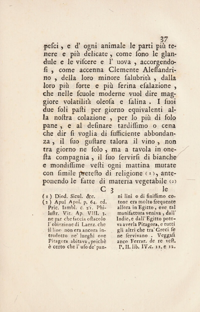 pefci, e d’ ogni animale le parti più te¬ nere e più delicate , come fono le glan- dule e le vifcere e 1’ uova , accorgendo¬ li , come accenna Clemente Alefiandri- no , della loro minore falubrit'a , dalla loro più forte e più ferina efalazione , che nelle fcuole moderne vuol dire mag¬ giore volatilità oleofa e falina . I fuoi due foli parti per giorno equivalenti al¬ la nortra colazione , per lo più di folo pane , e al definare tardilfuno o cena che dir lì voglia di diffidente abbondan¬ za , il fuo guftare talora il vino , non tra giorno ne folo , ma a tavola in one- fta compagnia , il fuo fervirfi di bianche e mondiffime vefti ogni mattina mutate con fimile pretefto di religione co, ante¬ ponendo le fatte di materia vegetabile c 3 ( 1 ) Diod. Sicul. Scc. (2) Apul A poi. p. 64., ed. Prie lambì» c, 21. Phi- loftr. Vit. Ap. Vili. 3. ne par chefaccia odacelo T obiezione di Laerz» che il lino non era ancora in¬ trodotto ne5 luoghi ove Pitagora abitava, poiché è certo che 1’ ufo de’ pan- le ni lini o di finifiimo co¬ tone era molto frequente allora in Egitto, ove tal manifattura veniva , dall Indie,e dall’Egitto pote¬ va averla Pitagora, e tutti gli altri che tra’Greci fe ne fervivano . Veggafi anco Ferrar, de re ved. P, II. lib. IV.c. 11. e ix»