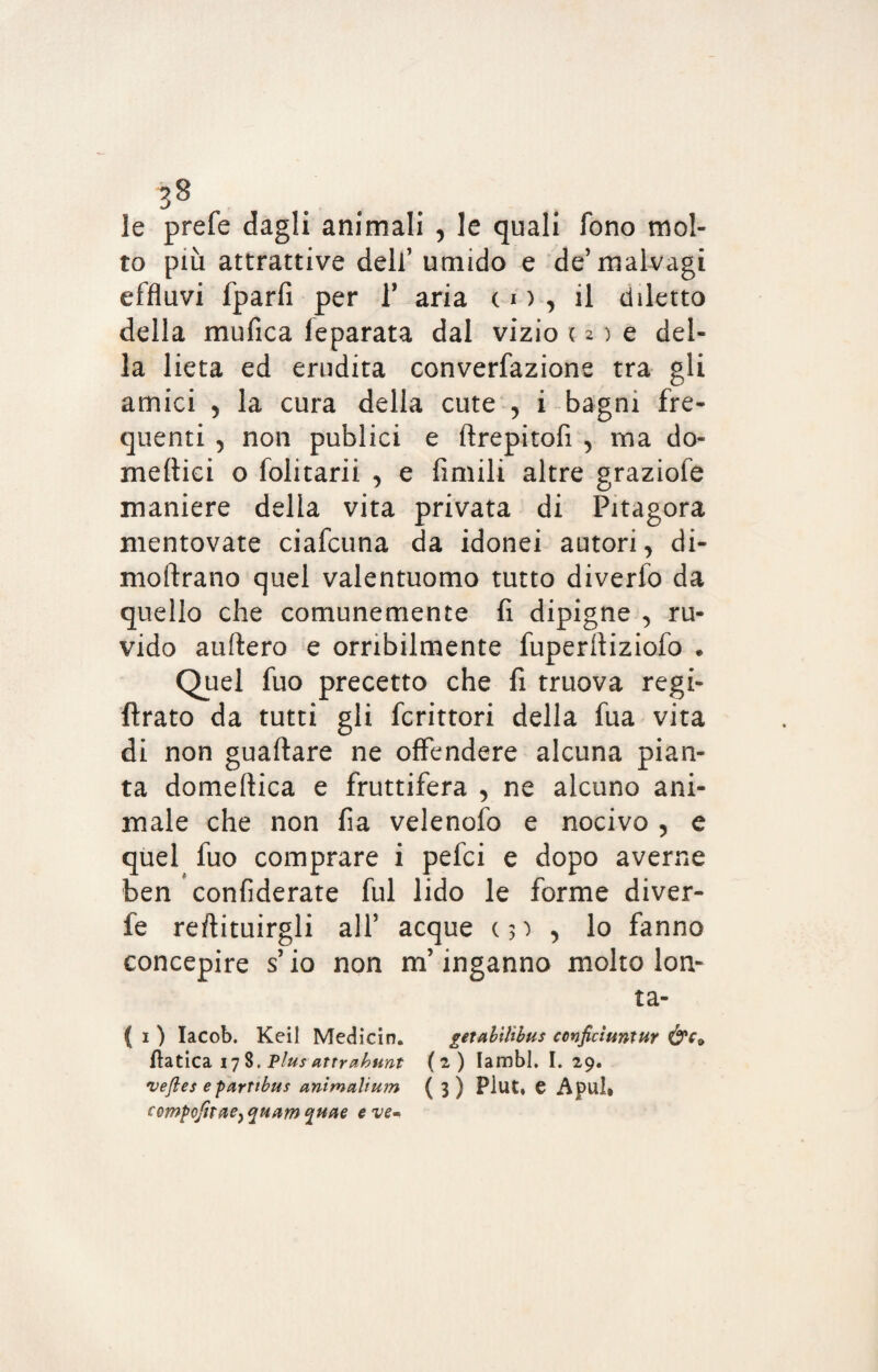 le prefe dagli animali , le quali fono mol¬ to più attrattive dell’ umido e de’malvagi effluvi fparfi per V aria, co, il diletto della mufica feparata dal vizio ( 2 ) e del¬ la lieta ed erudita converfazione tra gli amici 5 la cura della cute , i bagni fre¬ quenti 5 non publici e ftrepitofi , ma do- meflici o folitarii , e limili altre graziole maniere della vita privata di Pitagora mentovate ciafcuna da idonei autori, di- moftrano quel valentuomo tutto diverfo da quello che comunemente fi dipigne , ru¬ vido auftero e orribilmente fuperfiiziofo e Quel fuo precetto che fi truova regi- ftrato da tutti gli fcrittori della fua vita di non guadare ne offendere alcuna pian¬ ta domeftica e fruttifera y ne alcuno ani¬ male che non fia velenofo e nocivo , e quel fuo comprare i pefci e dopo averne ben confiderate fui lido le forme diver- fe redimirgli all5 acque c 3 ^ > lo fanno concepire s’io non m’inganno molto lon- ta- ( 1 ) Iacob. Keil Medicin. getabilìbus conficìuniur &c* ftatica 17 8. Plus attreihunt (2) lambì. I. 29. veftes e partibus animalium (3) Plut, e Apul* compofnae} quam quae e ve-