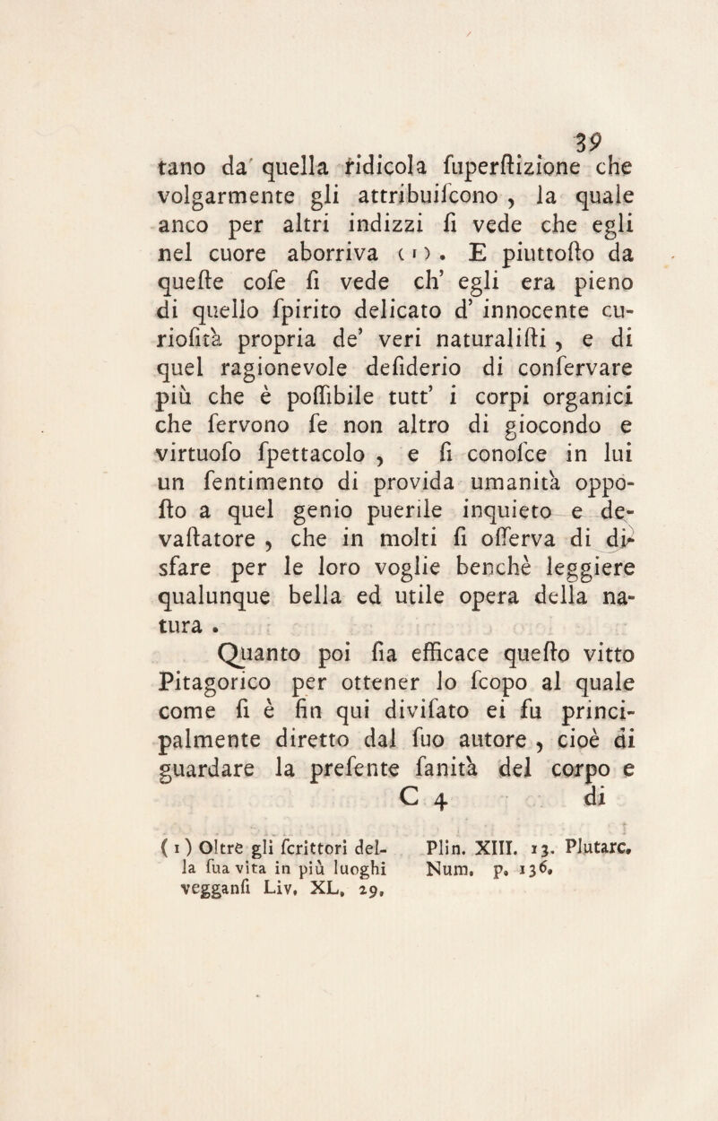 tano da quella ridicola fuperftizione che volgarmente gli attribuifcono , la quale anco per altri indizzi fi vede che egli nel cuore aborriva co. E piuttofio da quefle cofe fi vede eh’ egli era pieno di quello fpirito delicato d’ innocente cu- riofita propria de’ veri naturalifti , e di quel ragionevole defiderio di confermare più che è pofiìbile tutt’ i corpi organici che fervono fe non altro di giocondo e virtuofo fpettacolo , e fi conofce in lui un fentimento di provida umanità oppo¬ rlo a quel genio puerile inquieto -e de- vaftatore , che in molti fi ofìferva di di* sfare per le loro voglie benché leggiere qualunque bella ed utile opera della na¬ tura . Quanto poi fia efficace quefto vitto Pitagorico per ottener lo feopo al quale come fi è fin qui divifato ei fu princi¬ palmente diretto dal fuo autore , cioè di guardare la prefente fanita del corpo e C 4 di ... - ; < t ( i) Oltre gli fcrittori del- Plin. XIII. 13. Plutarc, la Tua vita in più luoghi Num. p. 136* vegganfi Liv, XL» 29»