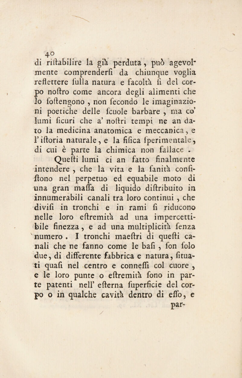 4° . , di riftabilire la già perduta, può agevol* mente comprenderti da chiunque voglia reflettere fulla natura e facolta fi del cor¬ po noftro come ancora degli alimenti che lo foftengono , non fecondo le imaginazio¬ ni poetiche delle fcuole barbare , ma co’ lumi ficuri che a noftri tempi ne an da¬ to la medicina anatomica e meccanica,, e Tiftoria naturale, e la tifica lperimentale, di cui è parte la chimica non fallace . Quefti lumi ci an fatto finalmente intendere , che la vita e la fanita confi- ftono nel perpetuo ed equabile moto di una gran mafia di liquido diftribuito in innumerabili canali tra loro continui , che divifi in tronchi e in rami fi riducono nelle loro eftremità ad una impercetti¬ bile finezza, e ad una multiplicità fenza numero . I tronchi maeftri di quefti ca¬ nali che ne fanno come le bafi , fon falò due, di differente fabbrica e natura, fiuta¬ ti quafi nel centro e connefli col cuore , e le loro punte o eftremità fono in par¬ te patenti nell’ efterna fuperficie del cor¬ po o in qualche cavità dentro di effo, e par-