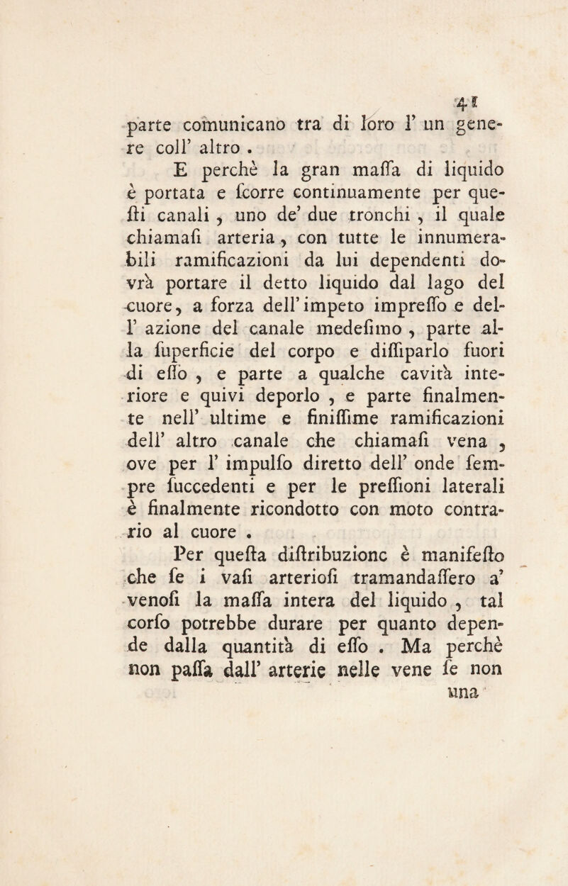 parte comunicano tra di foro 1’ un gene» re coll’ altro . E perchè la gran mafia di liquido è portata e fcorre continuamente per que¬ lli canali , uno de’ due tronchi , il quale chiamali arteria , con tutte le innumera¬ bili ramificazioni da lui dependenti do¬ vrà portare il detto liquido dal lago del cuore, a forza dell’impeto imprefifo e del- 1’ azione del canale medefimo , parte al¬ la fuperficie del corpo e diffiparlo fuori di elio , e parte a qualche cavita inte¬ riore e quivi deporlo , e parte finalmen¬ te nell’ ultime e finiflime ramificazioni deir altro canale che chiamali vena 5 ove per 1’ impulfo diretto dell’ onde fem- pre fuccedenti e per le preffioni laterali è finalmente ricondotto con moto contra¬ rio al cuore . Per quella dillribuzionc è manifello ohe fe i vafi arteriolì tramandaflèro a venofi la mafia intera del liquido , tal corfo potrebbe durare per quanto depen¬ de dalla quantità di elfo . Ma perchè non palfa dall’ arterie nelle vene fe non una '