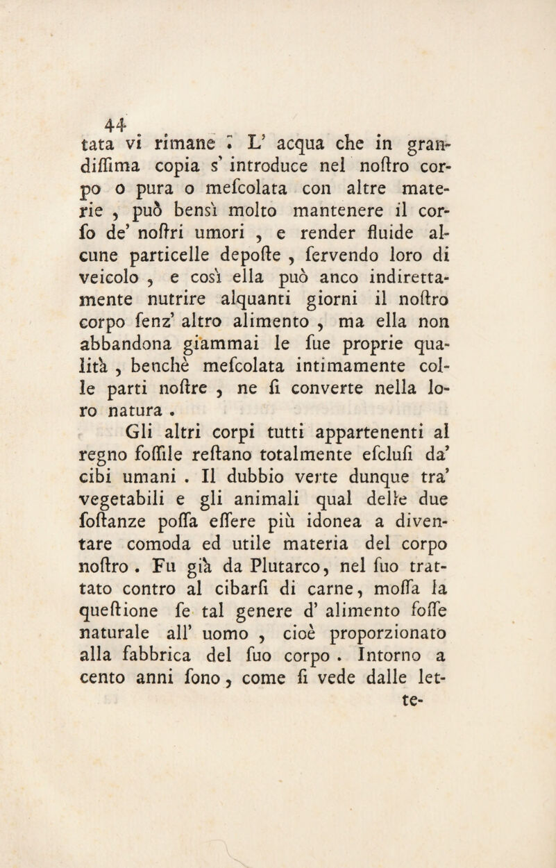 tata vi rimane l U acqua che in gran- diffima copia s' introduce nel noftro cor¬ po o pura o mefcolata con altre mate¬ rie , può bensì molto mantenere il cor- fo de5 noftri umori , e render fluide al¬ cune particelle depofte , fervendo loro di veicolo , e cosi ella può anco indiretta¬ mente nutrire alquanti giorni il noflxo corpo fenz altro alimento , ma ella non abbandona giammai le fue proprie qua¬ lità , benché mefcolata intimamente col¬ le parti noftre , ne fi converte nella lo¬ ro natura . Gli altri corpi tutti appartenenti al regno follile reftano totalmente efclufi da’ cibi umani . Il dubbio verte dunque tra vegetabili e gli animali qual delle due foftanze pofla effere più idonea a diven¬ tare comoda ed utile materia del corpo noftro • Fu già da Plutarco, nel fuo trat¬ tato contro al cibarfi di carne, mofla fa queftione fe tal genere d’ alimento fofle naturale all’ uomo , cioè proporzionato alla fabbrica del fuo corpo . Intorno a cento anni fono, come fi vede dalle let-