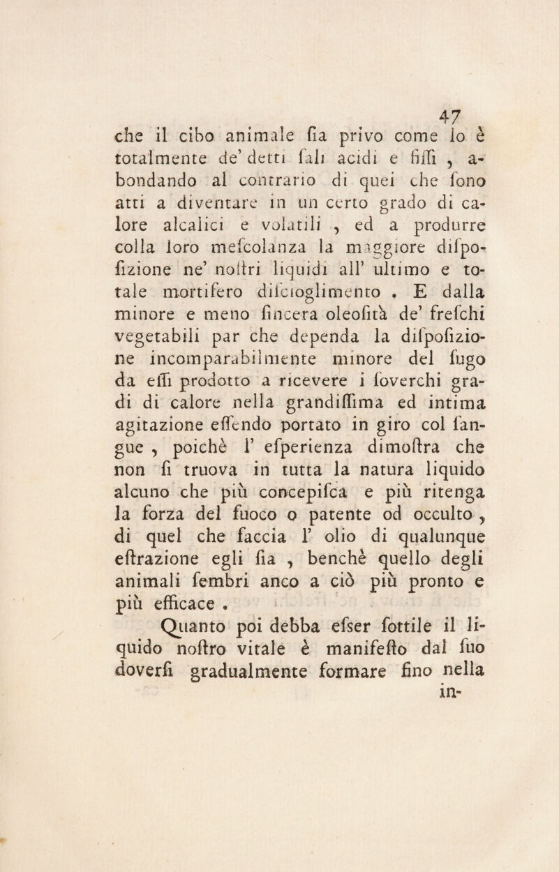 che il cibo animale fia privo come Io è totalmente de’ detti fall acidi e filli 5 ab¬ bondando al contrario di quei che fono atti a diventare in un certo grado di ca¬ lore alcalici e volatili , ed a produrre colla loro mefcolanza la maggiore dilpo- fizione ne’ noìtri liquidi all’ ultimo e to¬ tale mortifero difcioglimento . E dalla minore e meno {incera oleofita de’ frefchi vegetabili par che dependa la dilpofizio- ne incomparabilmente minore del fugo da elfi prodotto a ricevere i foverchi gra¬ di di calore nella grandiflima ed intima agitazione eflcndo portato in giro col l'an¬ gue y poiché 1’ efperienza dimoftra che non fi truova in tutta la natura liquido alcuno che più concepifca e più ritenga la forza del fuoco o patente od occulto y di quel che faccia 1’ olio di qualunque effrazione egli fia , benché quello degli animali fembri anco a ciò più pronto e più efficace . Quanto poi debba efser fiottile il li¬ quido noftro vitale è manifefto dal fuo doverfi gradualmente formare fino nella «