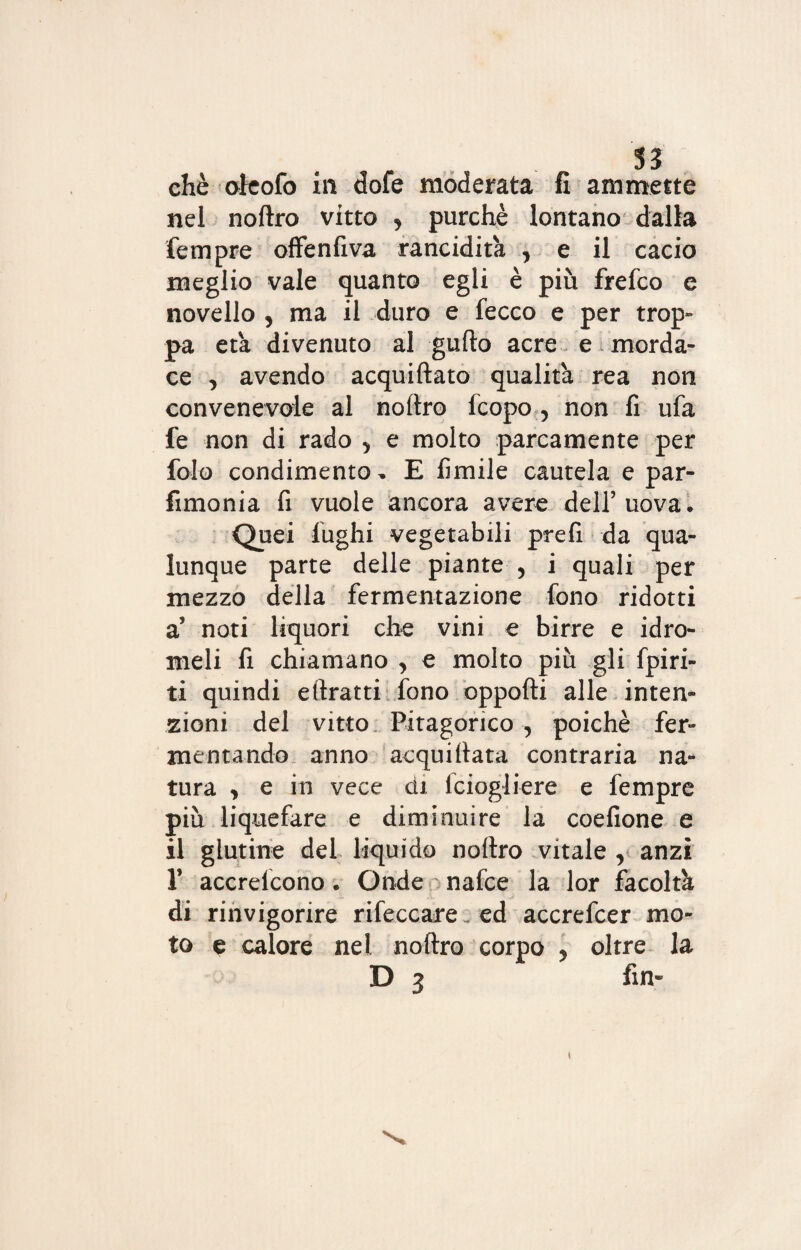 chè oieofo in dofe moderata fi ammette nel noftro vitto , purché lontano dalla fempre offenfiva rancidita , e il cacio meglio vale quanto egli è più frefco e novello , ma il duro e fecco e per trop¬ pa età divenuto al gufto acre e morda¬ ce , avendo acquiftato qualità rea non convenevole al noftro Icopo , non fi ufa fe non di rado 5 e molto parcamente per fole condimento- E fumile cautela e par- fimonia fi vuole ancora avere dell’uova. Quei fughi vegetabili prefi da qua¬ lunque parte delle piante , i quali per mezzo della fermentazione fono ridotti a’ noti liquori che vini e birre e idro¬ meli fi chiamano , e molto più gli fpiri- ti quindi e (tratti fono opporti alle inten¬ zioni del vitto Pitagorico, poiché fer¬ mentando anno acqui (tata contraria na¬ tura , e in vece di iciogliere e fempre più lique fare e diminuire la coefione e il glutine del liquido noftro vitale v anzi T accrelcono. Onde nafce la lor facoltà di rinvigorire rifeccareed accrefcer mo¬ to e calore nel. noftro corpo y oltre la D 3 fin- »