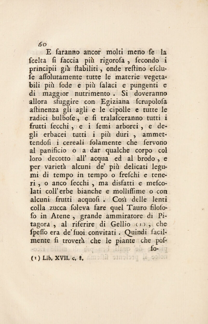 E faranno ancor molti meno fe la fcelta fi faccia più rigorofa , fecondo i principii già ftabiliti, onde reftino efclu- fe affolutamente tutte le materie vegeta¬ bili più fode e più falaci e pungenti e di maggior nutrimento . Si doveranno allora sfuggire con Egiziana fcrupolofa attinenza gli agli e le cipolle e tutte le radici bulbofe , e fi tralafceranno tutti i frutti fecchi, e i femi arborei, e de¬ gli erbacei tutti i più duri , ammet¬ tendoli i cereali folamente che fervono al panificio o a dar qualche corpo col loro decotto all’ acqua ed al brodo, e per varietà alcuni de5 più delicati legu¬ mi di tempo in tempo o frefchi e tene¬ ri , o anco fecchi , ma disfatti e mesco¬ lati colf erbe bianche e molliflìme o con alcuni frutti acquofi . Così delle lenti colla zucca foleva fare quel Tauro filoio* fo in Atene , grande ammiratore di Pi¬ tagora , al riferire di Gellio co, che fpeffò era de’fuoi convitati . Quindi facil¬ mente fi troverà che le piante che pof- fo- ( i ) Lib, XVII, c. *. - *-■