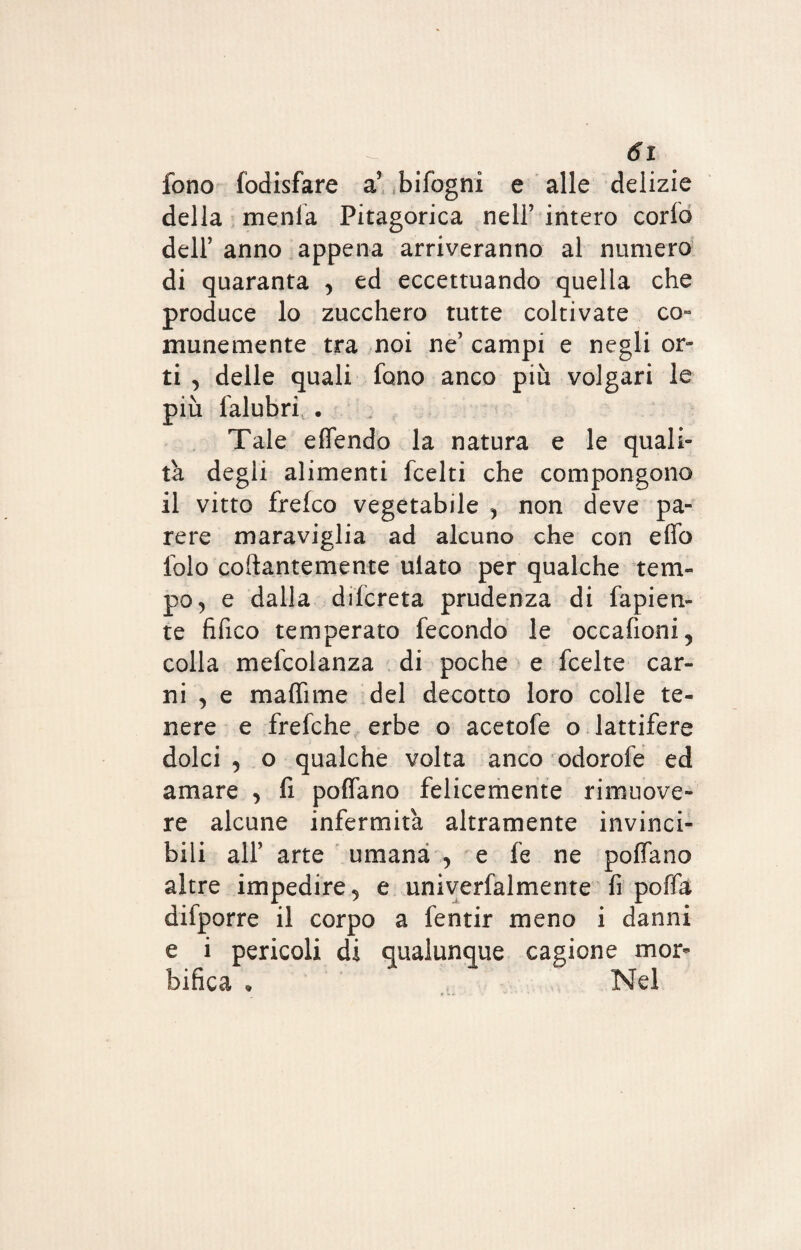 fono fodisfare a’ bifogni e alle delizie della menla Pitagorica nell’ intero corfo dell’ anno appena arriveranno al numero di quaranta , ed eccettuando quella che produce lo zucchero tutte coltivate co¬ munemente tra noi ne’ campi e negli or¬ ti , delle quali fono anco più volgari le più lalubri • Tale effendo la natura e le quali¬ tà degli alimenti fcelti che compongono il vitto frefco vegetabile , non deve pa¬ rere maraviglia ad alcuno che con effo lolo collantemente ulato per qualche tem¬ po ^ e dalla difcreta prudenza di fapien- te fifico temperato fecondo le occafioni, colla mefcolanza di poche e fcelte car¬ ni , e maffime del decotto loro colle te¬ nere e frefche erbe o acetofe o lattifere dolci , o qualche volta anco odorofe ed amare , fi poffano felicemente rimuove¬ re alcune infermità altramente invinci¬ bili all’ arte umana , e fe ne poffano altre impedire ^ e univerfalmente fi poffa difporre il corpo a fentir meno i danni e i pericoli di qualunque cagione mor* bifica • Nel