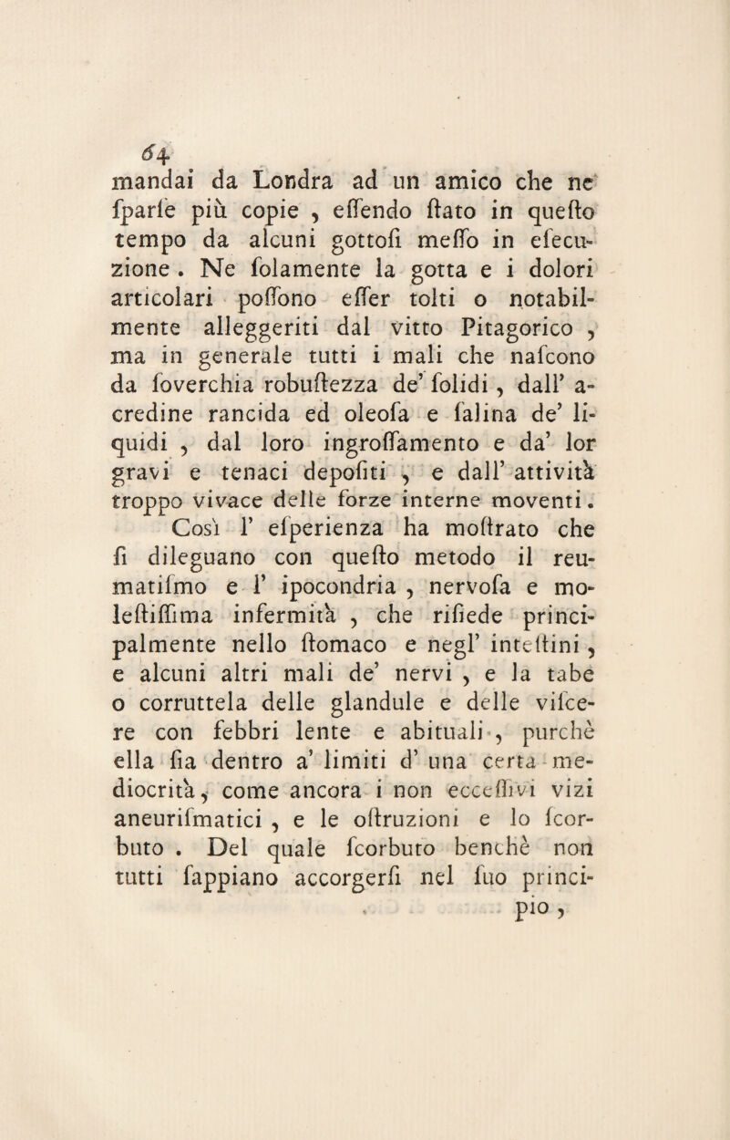 6\ mandai da Londra ad un amico che ne fparle più copie , effendo ftato in quello tempo da alcuni gottofi metto in dedi¬ zione . Ne folamente la gotta e i dolori articolari poffono effer tolti o notabil¬ mente alleggeriti dal vitto Pitagorico , ma in generale tutti i mali che nafcono da loverchia robuftezza de’ folidi , dall’ a- credine rancida ed oleofa e Ialina de’ li¬ quidi 5 dal loro ingroffamento e da’ lor gravi e tenaci depofiti ^ e dall’ attività troppo vivace delle forze interne moventi. Così 1’ elperienza ha moftrato che fi dileguano con quefto metodo il reu- matifmo e 1’ ipocondria , nervofa e mo¬ le fti fimi a infermità 5 che rifiede princi¬ palmente nello ftomaco e negl’ inteftini , e alcuni altri mali de’ nervi , e la tabe o corruttela delle glandule e delle vifce- re con febbri lente e abituali , purché ella fia dentro a? limiti d’ una certa me¬ diocrità i come ancora i non eccellivi vizi aneuriimatici , e le oftruzioni e lo Icor- buto . Del quale fcorbuto benché non tutti fappiano accorgerfi nel luo princi¬ pio ,