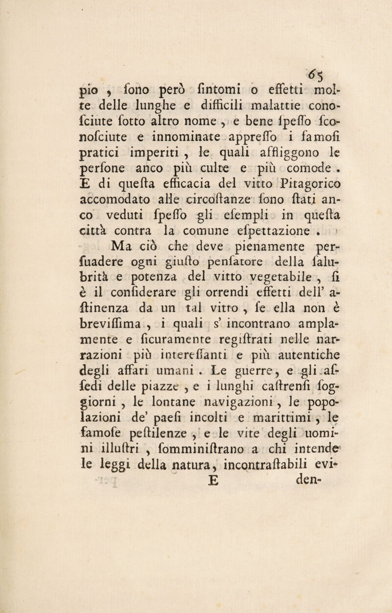 . $5 pio , fono però fintomi o effetti mol¬ te delle lunghe e difficili malattie cono- fciute lotto altro nome , e bene lpeffo fco- nofciute e innominate appreffo i fa moli pratici imperiti , le quali affliggono le perfone anco più culto e più comode . E di quella efficacia del vitto Pitagorico accomodato alle circoftanze fono flati an¬ co veduti fpeffo gli efempli in quefia citta contra la comune efpettazione . » Ma ciò che deve pienamente per¬ vadere ogni giufto penfatore della falu- brità e potenza del vitto vegetabile , fi è il confiderare gli orrendi effetti dell’ a- flinenza da un tal vitro , fe ella non è breviffima , i quali s’ incontrano ampia¬ mente e ficuramente regiftrati nelle nar¬ razioni più interelìanti e più autentiche degli affari umani. Le guerre, e gli af- fedi delle piazze , e i lunghi caftrenfi fog- giorni , le lontane navigazioni, le popo¬ lazioni de’ paefi incolti e marittimi, le famofe peftilenze , e le vite degli uomi¬ ni illuflri , fomminiftrano a chi intendo le leggi della natura, incontraftabili evi* E dea-