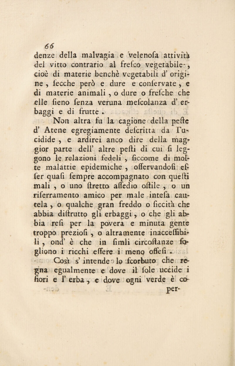 denze della malvagia e velenofa attività del vitto contrario al frefco vegetabile- > cioè di materie benché vegetabili d’ origi¬ ne , lecche però e dure e confervate y e di materie animali , o dure o frefche che elle fieno fenza veruna mefcolanza d’ er¬ baggi e di frutte • Non altra fu la cagione della pelle d? Atene egregiamente deferita da Tu¬ cidide , e ardirei anco dire della mag* gior parte dell’ altre pelli di cui fi leg¬ gono le relazioni fedeli , ficcome di mol¬ te malattie epidemiche , offervandofi ef- fer quafi fempre accompagnato con quelli mali , o uno tiretto attedio oftile y o un riferramento amico per male intefa cau¬ tela y o qualche gran freddo o ficcita che abbia diftrutto gli erbaggi y o che gli ab¬ bia refi per la povera e minuta gente troppo preziofi , o altramente inacceflìbi- li , ond’ è che in finali circoftanze fo- gliono i ricchi effere i meno offefi - Cosi s’ intenderlo icorbuto che re¬ gna egualmente e dove il fole uccide i fiori e f erba , e dove ogni verde è co- per-