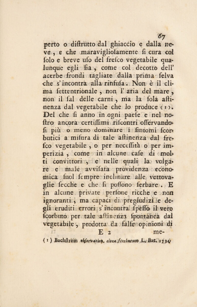 6j perto o dittrutto dal ghiaccio e dalla ne¬ ve , e che .maravigliolamente fi cura col folo e breve ufo del frefco vegetabile qua¬ lunque egli fia y come col decotto dell* acerbe frondi tagliate dalla prima felva che s’incontra alla rinfufa. Non è il cli¬ ma fettentrionale , non f aria del mare y non il fai delle carni , ma la fola atti¬ nenza dal vegetabile che lo produce cm Del che fi anno in ogni paele e nel no- ftro ancora certiflimi rifcontri oflervando- fi più o meno dominare i fintomi fcor- botici a mifura di tale attinenza dal fre¬ fco vegetabile , o per nectflita o per im¬ perizia , come in alcune cafe di mol¬ ti convittori , e nelle quali la volga¬ re e male avvifata previdenza econo¬ mica fuol ftmpre inclinare alle vettova¬ glie fecche e che fi pottono ferbare , E in alcune private pedone ricche e non ignoranti y ma capaci. di pregiudizi ie de¬ gli eruditi errori: s’fttcomlai/Jp'èfià H sfere feorbuto per tale attinenza fpontàhéa dal vegetabile 5 prodotta da falfe opinioni di . E 2 me-